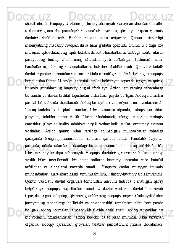shakllantiradi. Huquqiy davlatning ijtimoiy ahamiyati esa aynan shundan iboratki,
u   shaxsning   ana   shu   psixologik   munosabatini   yaratib,   ijtimoiy   barqaror   ijtimoiy
davlatni   shakllantiradi.   Boshqa   so’zlar   bilan   aytganda.   Qonun   ustuvorligi
insoniyatning   madaniy   rivojlanishida   ham   g’alaba   qozondi,   chunki   u   o’ziga   xos
murojaat   qiluvchilarning   tipik   holatlarda   xatti-harakatlarini   tartibga   solib,   ularda
jamiyatning   boshqa   a’zolarining   oldindan   aytib   bo’ladigan,   tushunarli   xatti-
harakatlarini,   ularning   munosabatlarini   kutishni   shakllantiradi.   Qonun   vakolatli
davlat organlari tomonidan ma’lum tartibda o’rnatilgan qat’iy belgilangan huquqiy
hujjatlardan iborat. U davlat irodasini, davlat hokimiyati tepasida turgan xalqning,
ijtimoiy   guruhlarning   huquqiy   ongini   ifodalaydi.Axloq   jamiyatning   tabaqalarga
bo linishi  va davlat tashkil  topishidan oldin ham paydo bo lgan. Axloq normalariʻ ʻ
jamoatchilik fikrida shakllanadi. Axloq tamoyillari va me’yorlarini tizimlashtirish,
"axloq   kodeksi"da   to’plash   mumkin,   lekin   umuman   olganda,   axloqiy   qarashlar,
g’oyalar,   talablar   jamoatchilik   fikrida   ifodalanadi,   ularga   etkaziladi.Axloqiy
qarashlar,   g’oyalar   badiiy   adabiyot   orqali   yetkaziladi;   san’at,   ommaviy   axborot
vositalari.   Axloq   qonun   bilan   tartibga   solinadigan   munosabatlar   sohasiga
qaraganda   kengroq   munosabatlar   sohasini   qamrab   oladi.   Kundalik   hayotda,
jamoada,   oilada   odamlar   o’rtasidagi   ko’plab   munosabatlar   axloq   ob’ekti   bo’lib,
lekin   qonuniy   tartibga   solinmaydi.   Huquqiy   davlatning   mazmuni   ko’proq   o’ziga
xoslik   bilan   tavsiflanadi,   bir   qator   hollarda   huquqiy   normalar   juda   batafsil
tafsilotlar   va   aloqalarni   nazarda   tutadi.     Huquqiy   davlat   muayyan   ijtimoiy
munosabatlar,   shart-sharoitlarni   umumlashtirish,   ijtimoiy-huquqiy   tiplashtirishdir.
Qonun   vakolatli   davlat   organlari   tomonidan   ma’lum   tartibda   o’rnatilgan   qat’iy
belgilangan   huquqiy   hujjatlardan   iborat.   U   davlat   irodasini,   davlat   hokimiyati
tepasida   turgan   xalqning,   ijtimoiy   guruhlarning   huquqiy   ongini   ifodalaydi.Axloq
jamiyatning   tabaqalarga   bo linishi   va   davlat   tashkil   topishidan   oldin   ham   paydo	
ʻ
bo lgan.   Axloq   normalari   jamoatchilik   fikrida   shakllanadi.   Axloq   tamoyillari   va	
ʻ
me’yorlarini   tizimlashtirish,   "axloq   kodeksi"da   to’plash   mumkin,   lekin   umuman
olganda,   axloqiy   qarashlar,   g’oyalar,   talablar   jamoatchilik   fikrida   ifodalanadi,
10 
