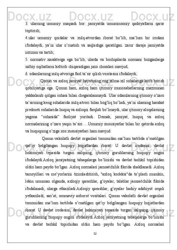 3.   ularning   umumiy   maqsadi   bor:   jamiyatda   umuminsoniy   qadriyatlarni   qaror
toptirish;
4.ular   umumiy   qoidalar   va   xulq-atvordan   iborat   bo’lib,   ma’lum   bir   irodani
ifodalaydi,   ya’ni   ular   o’rnatish   va   saqlashga   qaratilgan.   zarur   daraja   jamiyatda
intizom va tartib;
5.   normativ   xarakterga   ega   bo’lib,   ularda   va   boshqalarda   normani   buzganlarga
salbiy oqibatlarni keltirib chiqaradigan jazo choralari mavjud;
6. odamlarning xulq-atvoriga faol ta’sir qilish vositasini ifodalaydi;
                     Qonun va axloq jamiyat hayotining eng xilma-xil sohalariga kirib borish
qobiliyatiga   ega.   Qonun   ham,   axloq   ham   ijtimoiy   munosabatlarning   mazmunan
yakkalanib qolgan sohasi bilan chegaralanmaydi. Ular odamlarning ijtimoiy o’zaro
ta’sirining keng sohalarida xulq-atvori bilan bog’liq bo’ladi, ya’ni ularning harakat
predmeti sohalarida huquq va axloqni farqlab bo’lmaydi, ular ijtimoiy aloqalarning
yagona   “sohasida”   faoliyat   yuritadi.   Demak,   jamiyat,   huquq   va   axloq
normalarining o’zaro yaqin ta’siri. ...Umumiy xususiyatlar bilan bir qatorda axloq
va huquqning o’ziga xos xususiyatlari ham mavjud.
                       Qonun vakolatli davlat organlari tomonidan ma’lum tartibda o’rnatilgan
qat’iy   belgilangan   huquqiy   hujjatlardan   iborat.   U   davlat   irodasini,   davlat
hokimiyati   tepasida   turgan   xalqning,   ijtimoiy   guruhlarning   huquqiy   ongini
ifodalaydi.Axloq   jamiyatning   tabaqalarga   bo linishi   va   davlat   tashkil   topishidanʻ
oldin ham paydo bo lgan. Axloq normalari jamoatchilik fikrida shakllanadi. Axloq	
ʻ
tamoyillari   va   me’yorlarini   tizimlashtirish,   "axloq   kodeksi"da   to’plash   mumkin,
lekin   umuman   olganda,   axloqiy   qarashlar,   g’oyalar,   talablar   jamoatchilik   fikrida
ifodalanadi,   ularga   etkaziladi.Axloqiy   qarashlar,   g’oyalar   badiiy   adabiyot   orqali
yetkaziladi;   san’at,   ommaviy   axborot   vositalari.   Qonun   vakolatli   davlat   organlari
tomonidan   ma’lum   tartibda   o’rnatilgan   qat’iy   belgilangan   huquqiy   hujjatlardan
iborat.   U   davlat   irodasini,   davlat   hokimiyati   tepasida   turgan   xalqning,   ijtimoiy
guruhlarning   huquqiy   ongini   ifodalaydi.Axloq   jamiyatning   tabaqalarga   bo linishi	
ʻ
va   davlat   tashkil   topishidan   oldin   ham   paydo   bo lgan.   Axloq   normalari	
ʻ
12 