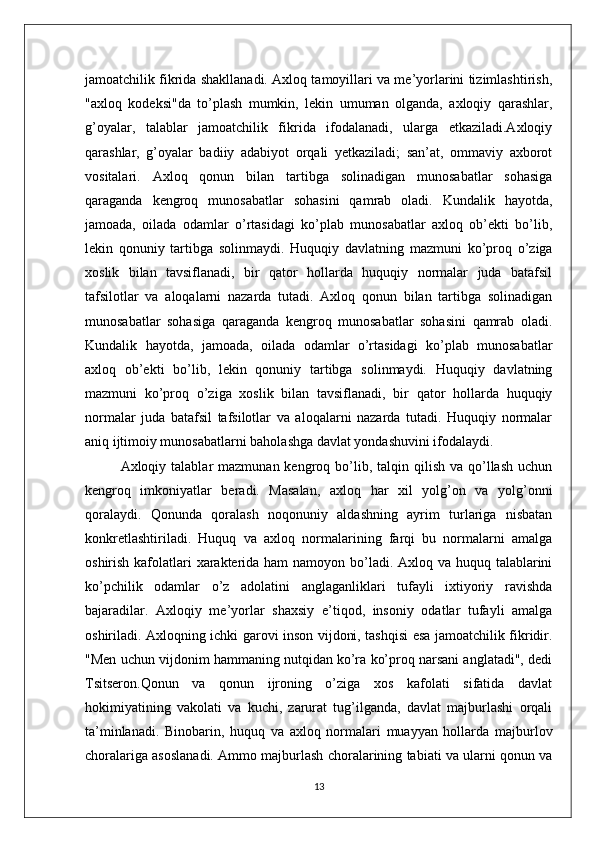 jamoatchilik fikrida shakllanadi. Axloq tamoyillari va me’yorlarini tizimlashtirish,
"axloq   kodeksi"da   to’plash   mumkin,   lekin   umuman   olganda,   axloqiy   qarashlar,
g’oyalar,   talablar   jamoatchilik   fikrida   ifodalanadi,   ularga   etkaziladi.Axloqiy
qarashlar,   g’oyalar   badiiy   adabiyot   orqali   yetkaziladi;   san’at,   ommaviy   axborot
vositalari.   Axloq   qonun   bilan   tartibga   solinadigan   munosabatlar   sohasiga
qaraganda   kengroq   munosabatlar   sohasini   qamrab   oladi.   Kundalik   hayotda,
jamoada,   oilada   odamlar   o’rtasidagi   ko’plab   munosabatlar   axloq   ob’ekti   bo’lib,
lekin   qonuniy   tartibga   solinmaydi.   Huquqiy   davlatning   mazmuni   ko’proq   o’ziga
xoslik   bilan   tavsiflanadi,   bir   qator   hollarda   huquqiy   normalar   juda   batafsil
tafsilotlar   va   aloqalarni   nazarda   tutadi.   Axloq   qonun   bilan   tartibga   solinadigan
munosabatlar   sohasiga   qaraganda   kengroq   munosabatlar   sohasini   qamrab   oladi.
Kundalik   hayotda,   jamoada,   oilada   odamlar   o’rtasidagi   ko’plab   munosabatlar
axloq   ob’ekti   bo’lib,   lekin   qonuniy   tartibga   solinmaydi.   Huquqiy   davlatning
mazmuni   ko’proq   o’ziga   xoslik   bilan   tavsiflanadi,   bir   qator   hollarda   huquqiy
normalar   juda   batafsil   tafsilotlar   va   aloqalarni   nazarda   tutadi.   Huquqiy   normalar
aniq ijtimoiy munosabatlarni baholashga davlat yondashuvini ifodalaydi.
Axloqiy talablar   mazmunan kengroq  bo’lib,  talqin  qilish  va qo’llash  uchun
kengroq   imkoniyatlar   beradi.   Masalan,   axloq   har   xil   yolg’on   va   yolg’onni
qoralaydi.   Qonunda   qoralash   noqonuniy   aldashning   ayrim   turlariga   nisbatan
konkretlashtiriladi.   Huquq   va   axloq   normalarining   farqi   bu   normalarni   amalga
oshirish kafolatlari  xarakterida ham namoyon bo’ladi. Axloq va huquq talablarini
ko’pchilik   odamlar   o’z   adolatini   anglaganliklari   tufayli   ixtiyoriy   ravishda
bajaradilar.   Axloqiy   me’yorlar   shaxsiy   e’tiqod,   insoniy   odatlar   tufayli   amalga
oshiriladi. Axloqning ichki garovi inson vijdoni, tashqisi esa jamoatchilik fikridir.
"Men uchun vijdonim hammaning nutqidan ko’ra ko’proq narsani anglatadi", dedi
Tsitseron.Qonun   va   qonun   ijroning   o’ziga   xos   kafolati   sifatida   davlat
hokimiyatining   vakolati   va   kuchi,   zarurat   tug’ilganda,   davlat   majburlashi   orqali
ta’minlanadi.   Binobarin,   huquq   va   axloq   normalari   muayyan   hollarda   majburlov
choralariga asoslanadi. Ammo majburlash choralarining tabiati va ularni qonun va
13 