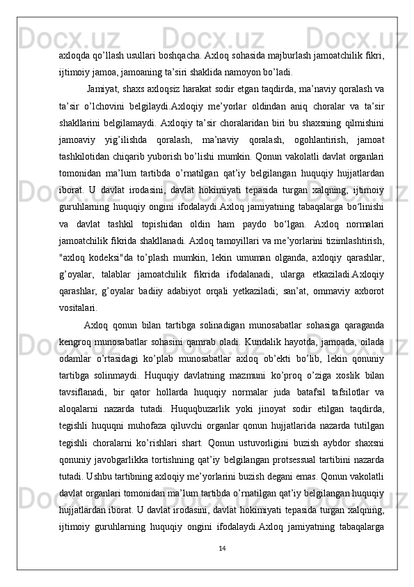 axloqda qo’llash usullari boshqacha. Axloq sohasida majburlash jamoatchilik fikri,
ijtimoiy jamoa, jamoaning ta’siri shaklida namoyon bo’ladi.
  Jamiyat, shaxs axloqsiz harakat sodir etgan taqdirda, ma’naviy qoralash va
ta’sir   o’lchovini   belgilaydi.Axloqiy   me’yorlar   oldindan   aniq   choralar   va   ta’sir
shakllarini   belgilamaydi.   Axloqiy   ta’sir   choralaridan   biri   bu   shaxsning   qilmishini
jamoaviy   yig’ilishda   qoralash,   ma’naviy   qoralash,   ogohlantirish,   jamoat
tashkilotidan chiqarib yuborish bo’lishi mumkin. Qonun vakolatli davlat organlari
tomonidan   ma’lum   tartibda   o’rnatilgan   qat’iy   belgilangan   huquqiy   hujjatlardan
iborat.   U   davlat   irodasini,   davlat   hokimiyati   tepasida   turgan   xalqning,   ijtimoiy
guruhlarning   huquqiy   ongini   ifodalaydi.Axloq   jamiyatning   tabaqalarga   bo linishiʻ
va   davlat   tashkil   topishidan   oldin   ham   paydo   bo lgan.   Axloq   normalari	
ʻ
jamoatchilik fikrida shakllanadi. Axloq tamoyillari va me’yorlarini tizimlashtirish,
"axloq   kodeksi"da   to’plash   mumkin,   lekin   umuman   olganda,   axloqiy   qarashlar,
g’oyalar,   talablar   jamoatchilik   fikrida   ifodalanadi,   ularga   etkaziladi.Axloqiy
qarashlar,   g’oyalar   badiiy   adabiyot   orqali   yetkaziladi;   san’at,   ommaviy   axborot
vositalari. 
Axloq   qonun   bilan   tartibga   solinadigan   munosabatlar   sohasiga   qaraganda
kengroq   munosabatlar   sohasini   qamrab   oladi.   Kundalik   hayotda,   jamoada,   oilada
odamlar   o’rtasidagi   ko’plab   munosabatlar   axloq   ob’ekti   bo’lib,   lekin   qonuniy
tartibga   solinmaydi.   Huquqiy   davlatning   mazmuni   ko’proq   o’ziga   xoslik   bilan
tavsiflanadi,   bir   qator   hollarda   huquqiy   normalar   juda   batafsil   tafsilotlar   va
aloqalarni   nazarda   tutadi.   Huquqbuzarlik   yoki   jinoyat   sodir   etilgan   taqdirda,
tegishli   huquqni   muhofaza   qiluvchi   organlar   qonun   hujjatlarida   nazarda   tutilgan
tegishli   choralarni   ko’rishlari   shart.   Qonun   ustuvorligini   buzish   aybdor   shaxsni
qonuniy   javobgarlikka   tortishning   qat’iy   belgilangan   protsessual   tartibini   nazarda
tutadi. Ushbu tartibning axloqiy me’yorlarini buzish degani emas. Qonun vakolatli
davlat organlari tomonidan ma’lum tartibda o’rnatilgan qat’iy belgilangan huquqiy
hujjatlardan iborat. U davlat irodasini, davlat hokimiyati tepasida turgan xalqning,
ijtimoiy   guruhlarning   huquqiy   ongini   ifodalaydi.Axloq   jamiyatning   tabaqalarga
14 