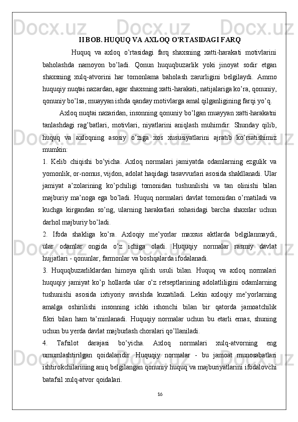 II BOB. HUQUQ VA AXLOQ O’RTASIDAGI FARQ
                Huquq   va   axloq   o’rtasidagi   farq   shaxsning   xatti-harakati   motivlarini
baholashda   namoyon   bo’ladi.   Qonun   huquqbuzarlik   yoki   jinoyat   sodir   etgan
shaxsning   xulq-atvorini   har   tomonlama   baholash   zarurligini   belgilaydi.   Ammo
huquqiy nuqtai nazardan, agar shaxsning xatti-harakati, natijalariga ko’ra, qonuniy,
qonuniy bo’lsa, muayyan ishda qanday motivlarga amal qilganligining farqi yo’q.
         Axloq nuqtai nazaridan, insonning qonuniy bo’lgan muayyan xatti-harakatni
tanlashdagi   rag’batlari,   motivlari,   niyatlarini   aniqlash   muhimdir.   Shunday   qilib,
huquq   va   axloqning   asosiy   o’ziga   xos   xususiyatlarini   ajratib   ko’rsatishimiz
mumkin:
1.   Kelib   chiqishi   bo’yicha.   Axloq   normalari   jamiyatda   odamlarning   ezgulik   va
yomonlik, or-nomus, vijdon, adolat haqidagi tasavvurlari asosida shakllanadi. Ular
jamiyat   a’zolarining   ko’pchiligi   tomonidan   tushunilishi   va   tan   olinishi   bilan
majburiy   ma’noga   ega   bo’ladi.   Huquq   normalari   davlat   tomonidan   o’rnatiladi   va
kuchga   kirgandan   so’ng,   ularning   harakatlari   sohasidagi   barcha   shaxslar   uchun
darhol majburiy bo’ladi.
2.   Ifoda   shakliga   ko’ra.   Axloqiy   me’yorlar   maxsus   aktlarda   belgilanmaydi,
ular   odamlar   ongida   o’z   ichiga   oladi.   Huquqiy   normalar   rasmiy   davlat
hujjatlari - qonunlar, farmonlar va boshqalarda ifodalanadi.
3.   Huquqbuzarliklardan   himoya   qilish   usuli   bilan.   Huquq   va   axloq   normalari
huquqiy   jamiyat   ko’p   hollarda   ular   o’z   retseptlarining   adolatliligini   odamlarning
tushunishi   asosida   ixtiyoriy   ravishda   kuzatiladi.   Lekin   axloqiy   me’yorlarning
amalga   oshirilishi   insonning   ichki   ishonchi   bilan   bir   qatorda   jamoatchilik
fikri   bilan   ham   ta’minlanadi.   Huquqiy   normalar   uchun   bu   etarli   emas,   shuning
uchun bu yerda davlat majburlash choralari qo’llaniladi.
4.   Tafsilot   darajasi   bo’yicha.   Axloq   normalari   xulq-atvorning   eng
umumlashtirilgan   qoidalaridir.   Huquqiy   normalar   -   bu   jamoat   munosabatlari
ishtirokchilarining aniq belgilangan qonuniy huquq va majburiyatlarini ifodalovchi
batafsil xulq-atvor qoidalari. 
16 