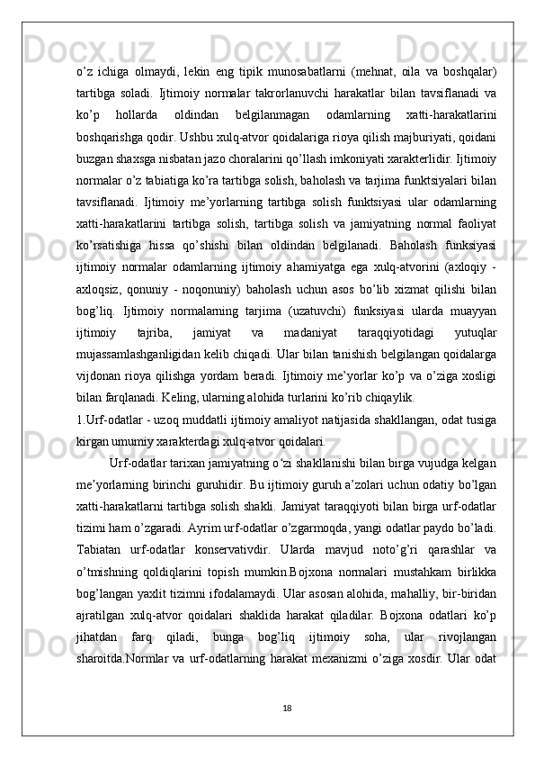 o’z   ichiga   olmaydi,   lekin   eng   tipik   munosabatlarni   (mehnat,   oila   va   boshqalar)
tartibga   soladi.   Ijtimoiy   normalar   takrorlanuvchi   harakatlar   bilan   tavsiflanadi   va
ko’p   hollarda   oldindan   belgilanmagan   odamlarning   xatti-harakatlarini
boshqarishga qodir. Ushbu xulq-atvor qoidalariga rioya qilish majburiyati, qoidani
buzgan shaxsga nisbatan jazo choralarini qo’llash imkoniyati xarakterlidir. Ijtimoiy
normalar o’z tabiatiga ko’ra tartibga solish, baholash va tarjima funktsiyalari bilan
tavsiflanadi.   Ijtimoiy   me’yorlarning   tartibga   solish   funktsiyasi   ular   odamlarning
xatti-harakatlarini   tartibga   solish,   tartibga   solish   va   jamiyatning   normal   faoliyat
ko’rsatishiga   hissa   qo’shishi   bilan   oldindan   belgilanadi.   Baholash   funksiyasi
ijtimoiy   normalar   odamlarning   ijtimoiy   ahamiyatga   ega   xulq-atvorini   (axloqiy   -
axloqsiz,   qonuniy   -   noqonuniy)   baholash   uchun   asos   bo’lib   xizmat   qilishi   bilan
bog’liq.   Ijtimoiy   normalarning   tarjima   (uzatuvchi)   funksiyasi   ularda   muayyan
ijtimoiy   tajriba,   jamiyat   va   madaniyat   taraqqiyotidagi   yutuqlar
mujassamlashganligidan kelib chiqadi. Ular bilan tanishish belgilangan qoidalarga
vijdonan   rioya   qilishga   yordam   beradi.   Ijtimoiy   me’yorlar   ko’p   va   o’ziga   xosligi
bilan farqlanadi. Keling, ularning alohida turlarini ko’rib chiqaylik.
1.Urf-odatlar - uzoq muddatli ijtimoiy amaliyot natijasida shakllangan, odat tusiga
kirgan umumiy xarakterdagi xulq-atvor qoidalari.
          Urf-odatlar tarixan jamiyatning o zi shakllanishi bilan birga vujudga kelganʻ
me yorlarning birinchi guruhidir. Bu ijtimoiy guruh a’zolari uchun odatiy bo’lgan	
ʼ
xatti-harakatlarni tartibga solish shakli. Jamiyat taraqqiyoti bilan birga urf-odatlar
tizimi ham o’zgaradi. Ayrim urf-odatlar o’zgarmoqda, yangi odatlar paydo bo’ladi.
Tabiatan   urf-odatlar   konservativdir.   Ularda   mavjud   noto’g’ri   qarashlar   va
o’tmishning   qoldiqlarini   topish   mumkin.Bojxona   normalari   mustahkam   birlikka
bog’langan yaxlit tizimni ifodalamaydi. Ular asosan alohida, mahalliy, bir-biridan
ajratilgan   xulq-atvor   qoidalari   shaklida   harakat   qiladilar.   Bojxona   odatlari   ko’p
jihatdan   farq   qiladi,   bunga   bog’liq   ijtimoiy   soha,   ular   rivojlangan
sharoitda.Normlar   va   urf-odatlarning   harakat   mexanizmi   o’ziga   xosdir.   Ular   odat
18 