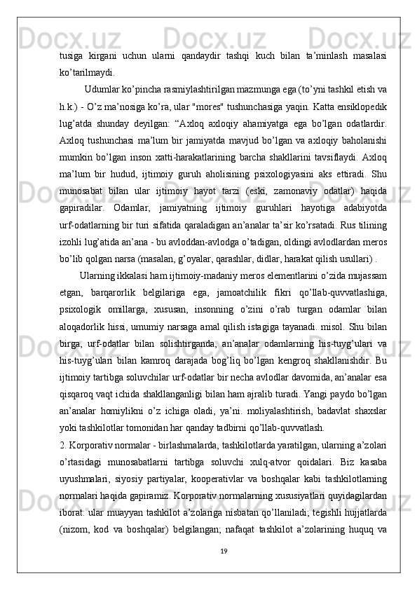 tusiga   kirgani   uchun   ularni   qandaydir   tashqi   kuch   bilan   ta’minlash   masalasi
ko’tarilmaydi.
          Udumlar ko’pincha rasmiylashtirilgan mazmunga ega (to’yni tashkil etish va
h.k.) - O’z ma’nosiga ko’ra, ular "mores" tushunchasiga yaqin. Katta ensiklopedik
lug’atda   shunday   deyilgan:   “Axloq   axloqiy   ahamiyatga   ega   bo’lgan   odatlardir.
Axloq   tushunchasi   ma’lum   bir   jamiyatda   mavjud   bo’lgan   va   axloqiy   baholanishi
mumkin   bo’lgan   inson   xatti-harakatlarining   barcha   shakllarini   tavsiflaydi.   Axloq
ma’lum   bir   hudud,   ijtimoiy   guruh   aholisining   psixologiyasini   aks   ettiradi.   Shu
munosabat   bilan   ular   ijtimoiy   hayot   tarzi   (eski,   zamonaviy   odatlar)   haqida
gapiradilar.   Odamlar,   jamiyatning   ijtimoiy   guruhlari   hayotiga   adabiyotda
urf-odatlarning bir turi sifatida qaraladigan an’analar ta’sir ko’rsatadi. Rus tilining
izohli lug’atida an’ana - bu avloddan-avlodga o’tadigan, oldingi avlodlardan meros
bo’lib qolgan narsa (masalan, g’oyalar, qarashlar, didlar, harakat qilish usullari) .
         Ularning ikkalasi ham ijtimoiy-madaniy meros elementlarini o’zida mujassam
etgan,   barqarorlik   belgilariga   ega,   jamoatchilik   fikri   qo’llab-quvvatlashiga,
psixologik   omillarga,   xususan,   insonning   o’zini   o’rab   turgan   odamlar   bilan
aloqadorlik hissi,  umumiy narsaga amal qilish istagiga tayanadi. misol. Shu bilan
birga,   urf-odatlar   bilan   solishtirganda,   an’analar   odamlarning   his-tuyg’ulari   va
his-tuyg’ulari   bilan   kamroq   darajada   bog’liq   bo’lgan   kengroq   shakllanishdir.   Bu
ijtimoiy tartibga soluvchilar urf-odatlar bir necha avlodlar davomida, an’analar esa
qisqaroq vaqt ichida shakllanganligi bilan ham ajralib turadi. Yangi paydo bo’lgan
an’analar   homiylikni   o’z   ichiga   oladi,   ya’ni.   moliyalashtirish,   badavlat   shaxslar
yoki tashkilotlar tomonidan har qanday tadbirni qo’llab-quvvatlash.
2. Korporativ normalar - birlashmalarda, tashkilotlarda yaratilgan, ularning a’zolari
o’rtasidagi   munosabatlarni   tartibga   soluvchi   xulq-atvor   qoidalari.   Biz   kasaba
uyushmalari,   siyosiy   partiyalar,   kooperativlar   va   boshqalar   kabi   tashkilotlarning
normalari haqida gapiramiz. Korporativ normalarning xususiyatlari quyidagilardan
iborat: ular muayyan tashkilot  a’zolariga nisbatan qo’llaniladi; tegishli  hujjatlarda
(nizom,   kod   va   boshqalar)   belgilangan;   nafaqat   tashkilot   a’zolarining   huquq   va
19 