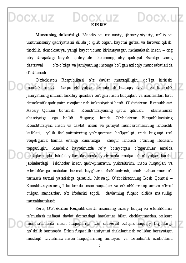                                                            KIRISH
Mavzuning   dolzarbligi.   Moddiy   va   ma’naviy,   ijtimoiy-siyosiy,   milliy   va
umuminsoniy qadriyatlarni dilida jo qilib olgan, hayotni go’zal va farovon qilish,
tinchlik,   demokratiya,   yangi   hayot   uchun   kirishayotgan   mehnatkash   inson   –   eng
oliy   darajadagi   boylik,   qadriyatdir.   Insonning   oliy   qadriyat   ekanligi   uning
dastavval             o’z-o’ziga va jamiyatning insonga bo’lgan axloqiy munosabatlarida
ifodalanadi.
O’zbekiston   Respublikasi   o’z   davlat   mustaqilligini   qo’lga   kiritishi
mamlakatimizda     barpo   etilayotgan   demokratik   huquqiy   davlat   va   fuqarolik
jamiyatining muhim tarkibiy qismlari bo’lgan inson huquqlari va manfaatlari kabi
demokratik qadriyatni rivojlantirish imkoniyatini berdi. O’zbekiston   Respublikasi
Asosiy   Qonuni   bo’lmish     Konstitutsiyaning   qabul   qilinishi     olamshumul
ahamiyatga   ega   bo’ldi.   Bugungi   kunda   O’zbekiston   Respublikasining
Konstitutsiyasi   inson   va   davlat,   inson   va   jamiyat   munosabatlarining   ishonchli
kafolati,     yillik   faoliyatimizning   yo’riqnomasi   bo’lganligi,   unda   bugungi   real
voqeligimiz   hamda   ertangi   kunimizga     chuqur   ishonch   o’zining   ifodasini
topganligini   kundalik   hayotimizda   ro’y   berayotgan   o’zgarishlar   amalda
tasdiqlamoqda. Istiqlol yillari davomida   yurtimizda amalga oshirilayotgan barcha
jabhalardagi     islohotlar   inson   qadr-qimmatini   yuksaltirish,   inson   huquqlari   va
erkinliklariga   nisbatan   hurmat   tuyg’usini   shakllantirish,   aholi   uchun   munosib
turmush   tarzini   yaratishga   qaratildi.   Mustaqil   O’zbekistonning   Bosh   Qomusi   –
Konstitutsiyasining   2-bo’limida   inson   huquqlari   va   erkinliklarining   umum   e’tirof
etilgan   standartlari   o’z   ifodasini   topdi,     davlatning   fuqaro   oldida   ma’sulligi
mustahkamlandi.
Zero,   O’zbekiston   Respublikasida   insonning   asosiy   huquq   va   erkinliklarini
ta’minlash   nafaqat   davlat   doirasidagi   harakatlar   bilan   cheklanmasdan,   xalqaro
munosabatlarda   inson   huquqlariga   doir   universal   xalqaro-huquqiy   hujjatlarga
qo’shilib bormoqda. Erkin fuqarolik jamiyatini shakllantirish yo’lidan borayotgan
mustaqil   davlatimiz   inson   huquqlarining   himoyasi   va   demokratik   islohotlarni
2 