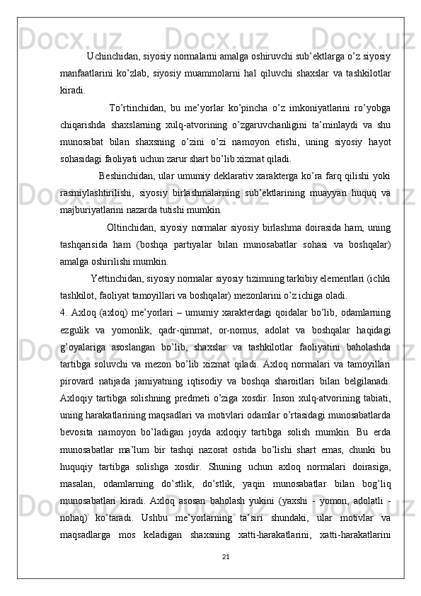           Uchinchidan, siyosiy normalarni amalga oshiruvchi sub’ektlarga o’z siyosiy
manfaatlarini   ko’zlab,   siyosiy   muammolarni   hal   qiluvchi   shaxslar   va   tashkilotlar
kiradi.
                      To’rtinchidan,   bu   me’yorlar   ko’pincha   o’z   imkoniyatlarini   ro’yobga
chiqarishda   shaxslarning   xulq-atvorining   o’zgaruvchanligini   ta’minlaydi   va   shu
munosabat   bilan   shaxsning   o’zini   o’zi   namoyon   etishi,   uning   siyosiy   hayot
sohasidagi faoliyati uchun zarur shart bo’lib xizmat qiladi.
                       Beshinchidan, ular umumiy deklarativ xarakterga ko’ra farq qilishi yoki
rasmiylashtirilishi,   siyosiy   birlashmalarning   sub’ektlarining   muayyan   huquq   va
majburiyatlarini nazarda tutishi mumkin.
                          Oltinchidan,   siyosiy   normalar   siyosiy   birlashma   doirasida   ham,   uning
tashqarisida   ham   (boshqa   partiyalar   bilan   munosabatlar   sohasi   va   boshqalar)
amalga oshirilishi mumkin.
            Yettinchidan, siyosiy normalar siyosiy tizimning tarkibiy elementlari (ichki
tashkilot, faoliyat tamoyillari va boshqalar) mezonlarini o’z ichiga oladi.
4.  Axloq   (axloq)   me’yorlari   –  umumiy   xarakterdagi   qoidalar   bo’lib,   odamlarning
ezgulik   va   yomonlik,   qadr-qimmat,   or-nomus,   adolat   va   boshqalar   haqidagi
g’oyalariga   asoslangan   bo’lib,   shaxslar   va   tashkilotlar   faoliyatini   baholashda
tartibga   soluvchi   va   mezon   bo’lib   xizmat   qiladi.   Axloq   normalari   va   tamoyillari
pirovard   natijada   jamiyatning   iqtisodiy   va   boshqa   sharoitlari   bilan   belgilanadi.
Axloqiy   tartibga   solishning   predmeti   o’ziga   xosdir.   Inson   xulq-atvorining   tabiati,
uning harakatlarining maqsadlari va motivlari odamlar o’rtasidagi munosabatlarda
bevosita   namoyon   bo’ladigan   joyda   axloqiy   tartibga   solish   mumkin.   Bu   erda
munosabatlar   ma’lum   bir   tashqi   nazorat   ostida   bo’lishi   shart   emas,   chunki   bu
huquqiy   tartibga   solishga   xosdir.   Shuning   uchun   axloq   normalari   doirasiga,
masalan,   odamlarning   do’stlik,   do’stlik,   yaqin   munosabatlar   bilan   bog’liq
munosabatlari   kiradi.   Axloq   asosan   baholash   yukini   (yaxshi   -   yomon,   adolatli   -
nohaq)   ko’taradi.   Ushbu   me’yorlarning   ta’siri   shundaki,   ular   motivlar   va
maqsadlarga   mos   keladigan   shaxsning   xatti-harakatlarini,   xatti-harakatlarini
21 
