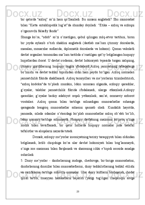 bir   qatorda   "axloq"   so’zi   ham   qo’llaniladi.   Bu   nimani   anglatadi?   Shu   munosabat
bilan   “Katta   entsiklopedik   lug’at”da   shunday   deyiladi:   “Etika   –   axloq   va   axloqni
o’rganuvchi falsafiy fandir”. 
Shunga   ko’ra,   "odob"   so’zi   o’rnatilgan,   qabul   qilingan   xulq-atvor   tartibini,   biron
bir   joyda   aylanib   o’tish   shaklini   anglatadi   (dastlab   ma’lum   ijtimoiy   doiralarda,
masalan,  monarxlar   sudlarida,  diplomatik  doiralarda  va  hokazo). Qonun  vakolatli
davlat organlari tomonidan ma’lum tartibda o’rnatilgan qat’iy belgilangan huquqiy
hujjatlardan iborat. U davlat irodasini, davlat hokimiyati tepasida turgan xalqning,
ijtimoiy   guruhlarning   huquqiy   ongini   ifodalaydi.Axloq   jamiyatning   tabaqalarga
bo linishi  va davlat tashkil  topishidan oldin ham paydo bo lgan. Axloq normalariʻ ʻ
jamoatchilik fikrida shakllanadi. Axloq tamoyillari va me’yorlarini tizimlashtirish,
"axloq   kodeksi"da   to’plash   mumkin,   lekin   umuman   olganda,   axloqiy   qarashlar,
g’oyalar,   talablar   jamoatchilik   fikrida   ifodalanadi,   ularga   etkaziladi.Axloqiy
qarashlar,   g’oyalar   badiiy   adabiyot   orqali   yetkaziladi;   san’at,   ommaviy   axborot
vositalari.   Axloq   qonun   bilan   tartibga   solinadigan   munosabatlar   sohasiga
qaraganda   kengroq   munosabatlar   sohasini   qamrab   oladi.   Kundalik   hayotda,
jamoada,   oilada   odamlar   o’rtasidagi   ko’plab   munosabatlar   axloq   ob’ekti   bo’lib,
lekin   qonuniy   tartibga   solinmaydi.   Huquqiy   davlatning   mazmuni   ko’proq   o’ziga
xoslik   bilan   tavsiflanadi,   bir   qator   hollarda   huquqiy   normalar   juda   batafsil
tafsilotlar va aloqalarni nazarda tutadi.
             Demak, axloqiy me’yorlar insoniyatning tarixiy taraqqiyoti bilan oldindan
belgilanadi,   kelib   chiqishiga   ko’ra   ular   davlat   hokimiyati   bilan   bog’lanmaydi,
o’ziga   xos   mazmuni   bilan   farqlanadi   va   shaxsning   ichki   e’tiqodi   asosida   amalga
oshiriladi.
5.   Diniy   me’yorlar   -   dindorlarning   xudoga,   cherkovga,   bir-biriga   munosabatini,
dindorlarning dinsizlar bilan munosabatlarini, diniy tashkilotlarning tashkil etilishi
va   vazifalarini   tartibga   soluvchi   normalar.   Ular   diniy   kultlarni   boshqarish,   ibodat
qilish   tartibi,   muayyan   harakatlarni   bajarish   (yangi   tug’ilgan   chaqaloqni   suvga
23 