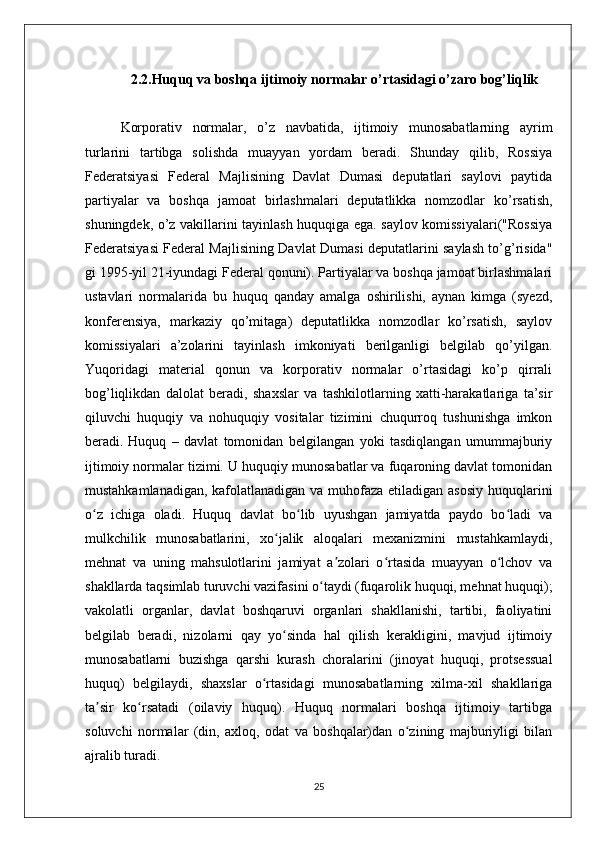              2.2.Huquq va boshqa ijtimoiy normalar o’rtasidagi o’zaro bog’liqlik
Korporativ   normalar,   o’z   navbatida,   ijtimoiy   munosabatlarning   ayrim
turlarini   tartibga   solishda   muayyan   yordam   beradi.   Shunday   qilib,   Rossiya
Federatsiyasi   Federal   Majlisining   Davlat   Dumasi   deputatlari   saylovi   paytida
partiyalar   va   boshqa   jamoat   birlashmalari   deputatlikka   nomzodlar   ko’rsatish,
shuningdek, o’z vakillarini tayinlash huquqiga ega. saylov komissiyalari("Rossiya
Federatsiyasi Federal Majlisining Davlat Dumasi deputatlarini saylash to’g’risida"
gi 1995-yil 21-iyundagi Federal qonuni). Partiyalar va boshqa jamoat birlashmalari
ustavlari   normalarida   bu   huquq   qanday   amalga   oshirilishi,   aynan   kimga   (syezd,
konferensiya,   markaziy   qo’mitaga)   deputatlikka   nomzodlar   ko’rsatish,   saylov
komissiyalari   a’zolarini   tayinlash   imkoniyati   berilganligi   belgilab   qo’yilgan.
Yuqoridagi   material   qonun   va   korporativ   normalar   o’rtasidagi   ko’p   qirrali
bog’liqlikdan   dalolat   beradi,   shaxslar   va   tashkilotlarning   xatti-harakatlariga   ta’sir
qiluvchi   huquqiy   va   nohuquqiy   vositalar   tizimini   chuqurroq   tushunishga   imkon
beradi.   Huquq   –   davlat   tomonidan   belgilangan   yoki   tasdiqlangan   umummajburiy
ijtimoiy normalar tizimi. U huquqiy munosabatlar va fuqaroning davlat tomonidan
mustahkamlanadigan, kafolatlanadigan va muhofaza etiladigan asosiy  huquqlarini
o z   ichiga   oladi.   Huquq   davlat   bo lib   uyushgan   jamiyatda   paydo   bo ladi   vaʻ ʻ ʻ
mulkchilik   munosabatlarini,   xo jalik   aloqalari   mexanizmini   mustahkamlaydi,	
ʻ
mehnat   va   uning   mahsulotlarini   jamiyat   a zolari   o rtasida   muayyan   o lchov   va	
ʼ ʻ ʻ
shakllarda taqsimlab turuvchi vazifasini o taydi (fuqarolik huquqi, mehnat huquqi);	
ʻ
vakolatli   organlar,   davlat   boshqaruvi   organlari   shakllanishi,   tartibi,   faoliyatini
belgilab   beradi,   nizolarni   qay   yo sinda   hal   qilish   kerakligini,   mavjud   ijtimoiy	
ʻ
munosabatlarni   buzishga   qarshi   kurash   choralarini   (jinoyat   huquqi,   protsessual
huquq)   belgilaydi,   shaxslar   o rtasidagi   munosabatlarning   xilma-xil   shakllariga	
ʻ
ta sir   ko rsatadi   (oilaviy   huquq).   Huquq   normalari   boshqa   ijtimoiy   tartibga	
ʼ ʻ
soluvchi   normalar   (din,   axloq,   odat   va   boshqalar)dan   o zining   majburiyligi   bilan	
ʻ
ajralib turadi.
25 