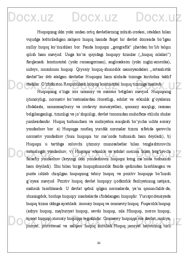 Huquqning ikki yoki undan ortiq davlatlarning xohish-irodasi, istaklari bilan
vujudga   keltiriladigan   xalqaro   huquq   hamda   faqat   bir   davlat   doirasida   bo lganʻ
milliy   huquq   ko rinishlari   bor.   Fanda   huquqni   „geografik“   jihatdan   bo lib   talqin	
ʻ ʻ
qilish   ham   mavjud.   Unga   ko ra   quyidagi   huquqiy   tizimlar   („huquq   oilalari“)	
ʻ
farqlanadi:   kontinental   (yoki   romangerman),   anglosakson   (yoki   ingliz-amerika),
indeys,   musulmon   huquqi.   Qiyosiy   huquq-shunoslik   namoyandalari   „sotsialistik
davlat“lar   deb   atalgan   davlatlar   Huquqini   ham   alohida   tizimga   kiritishni   taklif
etadilar. O zbekiston Respublikasi huquqi kontinental huquq tizimiga mansub.	
ʻ
Huquqning   o ziga   xos   umumiy   va   maxsus   belgilari   mavjud.   Huquqning	
ʻ
ijtimoiyligi,   normativ   ko rsatmalardan   iboratligi,   adolat   va   erkinlik   g oyalarini	
ʻ ʻ
ifodalashi,   umummajburiy   va   irodaviy   xususiyatlari,   qonuniy   aniqligi,   rasman
belgilanganligi, tizimligi va jo shqinligi, davlat tomonidan muhofaza etilishi shular	
ʻ
jumlasidandir.   Huquq   tushunchasi   va   mohiyatini   aniqlash   bo yicha   uchta   asosiy	
ʻ
yondashuv   bor:   a)   Huquqga   mutlaq   yuridik   normalar   tizimi   sifatida   qarovchi
normativ   yondashuv   (buni   huquqni   tor   ma noda   tushunish   ham   deyiladi);   b)	
ʼ
Huquqni   u   tartibga   soluvchi   ijtimoiy   munosabatlar   bilan   tenglashtiruvchi
sotsiologik   yondashuv;   v)   Huquqni   erkinlik   va   adolat   mezoni   bilan   bog lovchi	
ʻ
falsafiy   yondashuv   (keyingi   ikki   yondashuvni   huquqni   keng   ma noda   tushunish	
ʼ
ham   deyiladi).   Shu   bilan   birga   huquqshunoslik   fanida   qadimdan   hisoblangan   va
puxta   ishlab   chiqilgan   huquqning   tabiiy   huquq   va   pozitiv   huquqqa   bo linish	
ʻ
g oyasi   mavjud.   Pozitiv   huquq   davlat   huquqiy   ijodkorlik   faoliyatining   natijasi,	
ʻ
mahsuli   hisoblanadi.   U   davlat   qabul   qilgan   normalarda,   ya ni   qonunchilik-da,	
ʼ
shuningdek, boshqa huquqiy manbalarda ifodalangan huquqdir. Yurispridensiyada
huquq tizimi ikkiga ajratiladi: xususiy huquq va ommaviy huquq. Fuqarolik huquqi
(ashyo   huquqi,   majburiyat   huquqi,   savdo   huquqi,   oila   Hhuquqi,   meros   huquqi,
tijorat huquqi) xususiy huquqqa tegishlidir. Ommaviy huquqqa esa davlat, moliya,
jinoyat,   protsessual   va   xalqaro   huquq   kiritiladi.Huquq   jamiyat   hayotining   turli
26 