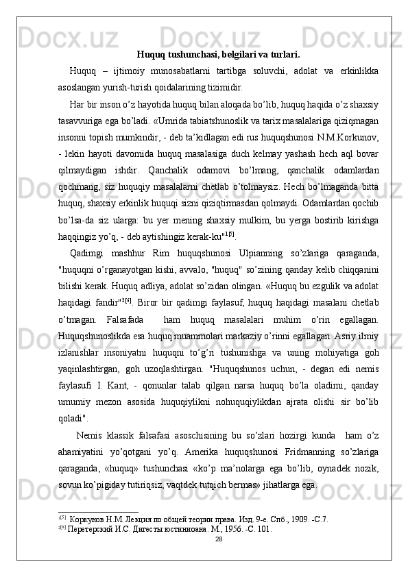 Huquq tushunchasi, belgilari va turlari.
Huquq   –   ijtimoiy   munosabatlarni   tartibga   soluvchi,   adolat   va   erkinlikka
asoslangan yurish-turish qoidalarining tizimidir.
Har bir inson о’z hayotida huquq bilan aloqada bо’lib, huquq haqida о’z shaxsiy
tasavvuriga ega bо’ladi. «Umrida tabiatshunoslik va tarix masalalariga qiziqmagan
insonni topish mumkindir, - deb ta’kidlagan edi rus huquqshunosi N.M.Korkunov,
-   lekin   hayoti   davomida   huquq   masalasiga   duch   kelmay   yashash   hech   aql   bovar
qilmaydigan   ishdir.   Qanchalik   odamovi   bо’lmang,   qanchalik   odamlardan
qochmang,   siz   huquqiy   masalalarni   chetlab   о’tolmaysiz.   Hech   bо’lmaganda   bitta
huquq, shaxsiy erkinlik huquqi sizni qiziqtirmasdan qolmaydi. Odamlardan qochib
bо’lsa-da   siz   ularga:   bu   yer   mening   shaxsiy   mulkim,   bu   yerga   bostirib   kirishga
haqqingiz yо’q, - deb aytishingiz kerak-ku" 1 [5]
.
Qadimgi   mashhur   Rim   huquqshunosi   Ulpianning   sо’zlariga   qaraganda,
"huquqni о’rganayotgan kishi, avvalo, "huquq" sо’zining qanday kelib chiqqanini
bilishi kerak. Huquq adliya, adolat sо’zidan olingan. «Huquq bu ezgulik va adolat
haqidagi   fandir" 2 [6]
.   Biror   bir   qadimgi   faylasuf,   huquq   haqidagi   masalani   chetlab
о’tmagan.   Falsafada     ham   huquq   masalalari   muhim   о’rin   egallagan.
Huquqshunoslikda esa huquq muammolari markaziy о’rinni egallagan. Asriy ilmiy
izlanishlar   insoniyatni   huquqni   tо’g’ri   tushunishga   va   uning   mohiyatiga   goh
yaqinlashtirgan,   goh   uzoqlashtirgan.   "Huquqshunos   uchun,   -   degan   edi   nemis
faylasufi   I.   Kant,   -   qonunlar   talab   qilgan   narsa   huquq   bо’la   oladimi,   qanday
umumiy   mezon   asosida   huquqiylikni   nohuquqiylikdan   ajrata   olishi   sir   bо’lib
qoladi".
Nemis   klassik   falsafasi   asoschisining   bu   sо’zlari   hozirgi   kunda     ham   о’z
ahamiyatini   yо’qotgani   yо’q.   Amerika   huquqshunosi   Fridmanning   sо’zlariga
qaraganda,   «huquq»   tushunchasi   «kо’p   ma’nolarga   ega   bо’lib,   oynadek   nozik,
sovun kо’pigiday tutiriqsiz, vaqtdek tutqich bermas» jihatlarga ega.
1 [5]
  Коркунов Н.М. Лекция по общей теории права. Изд. 9-е. Спб., 1909. -С.7.
2 [6]
 Перетерский И.С. Дигесты юстиниоана. М., 1956. -С. 101.
28 