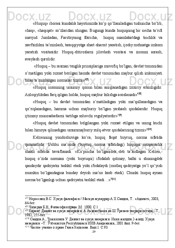 «Huquq» iborasi kundalik hayotimizda kо’p qо’llaniladigan tushuncha bо’lib,
«haq», «haqiqat»  sо’zlaridan  olingan.  Bugungi   kunda  huquqning bir  necha  ta’rifi
mavjud.   Jumladan,   Farobiyning   fikricha,     huquq   mamlakatdagi   tinchlik   va
xavfsizlikni ta’minlash, taraqqiyotga shart-sharoit yaratish, ijodiy mehnatga imkom
yaratish   vositasidir.   Huquq-ehtiroslarni   jilovlash   vositasi   va   insonni   asrash,
avaylash qurolidir.
 «Huquq – bu rasman tenglik prinsiplariga muvofiq bо’lgan, davlat tomonidan
о’rnatilgan yoki ruxsat berilgan hamda davlat tomonidan majbur qilish imkoniyati
bilan ta’minlangan normalar tizimi» 3 [7]
.
«Huquq   insonning   umumiy   qonun   bilan   aniqlanadigan   zoxiriy   erkinligidir.
Axloqiylikdan farq qilgan holda, huquq majbur kilishga asoslanadi» 4 [8]
.
«Huquq   –   bu   davlat   tomonidan   о’rnatiladigan   yoki   ma’qullanadigan   va
qо’riqlanadigan,   hamma   uchun   majburiy   bо’lgan   yashash   qoidalaridir.   Huquq
ijtimoiy munosabatlarni tartibga soluvchi regulyatordir» 5 [9]
.
«Huquq   davlat   tomonidan   belgilangan   yoki   ruxsat   etilgan   va   uning   kuchi
bilan himoya qilinadigan umummajburiy xulq-atvor qoidalarining tizimi» 6 [10]
.
Kelzenning   yondoshuviga   kо’ra,   huquq   faqat   buyruq,   norma   sifatida
qimmatlidir.   Ushbu   ma’noda   (buyruq,   norma   sifatidagi)   huquqni   muqarrarlik
shakli   sifatida   tavsiflanadi.   «Kо’pincha   bо’lganidek,-deb   ta’kidlagan   Kelzen,-
huquq   о’zida   normani   (yoki   buyruqni)   ifodalab   qolmay,   balki   u   shuningdek
qandaydir qadriyatni tashkil etadi yoki ifodalaydi (mutlaq qadriyatga yо’l qо’yish
mumkin   bо’lgandagina   bunday   deyish   ma’no   kasb   etadi).   Chunki   huquq   aynan
norma bо’lganligi uchun qadriyatni tashkil etadi…» 7 [11]
.
3 [7]
  Нерсесянц В.С. Хукук фалсафаси / Масъул мухаррир А.Х.Саидов, Т.: «Адолат», 2003, 
64-бет.
4 [8]
 Чичерин Б.Н. Филасофия права. М.: 1900. С.1.
5 [9]
 Каранг: Давлат ва хукук назарияси. А.Аъзамхўжаев ва Ш.Ўразаев тахрири остида, -Т., 
1982, 255-бет.
6 [10]
 Саидов.А., Тожихонов У. Давлат ва хукук назарияси: Икки жилдли.2-жилд. Хукук 
назарияси –Т.: Ўзбекистон Республикаси ИИВ Академияси, 2001 йил. 9-бет.
7 [11]
 Чистое учение о праве Ганса Кельзена. Вып.1. С.93.
29 
