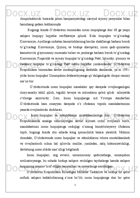 chuqurlashtirish   borasida   jahon   hamjamiyatidagi   mavjud   siyosiy   jarayonlar   bilan
hamohang qadam tashlamoqda.
  Bugungi   kunda   O’zbekiston   tomonidan   inson   xuquqlariga  doir   60   ga  yaqin
xalqaro   huquqiy   hujjatlar   ratifikatsiya   qilindi.   Bola   huquqlari   to’g’risidagi
Konvensiya, Ayollarga nisbatan kamsitishlarning barcha shakllariga barham berish
to’g’risidagi   Konvensiya,   Qiynoq   va   boshqa   shavqatsiz,   inson   qadr-qimmatini
kamsituvchi g’ayrinsoniy muomala turlari va jazolarga barham berish to’g’risidagi
Konvensiya, Fuqarolik va siyosiy huquqlar to’g’risidagi Pakt, Iqtisodiy, ijtimoiy va
madaniy   huquqlar   to’g’risidagi   Pakt   ushbu   hujjatlar   jumlasidandir.   O’zbekiston
Respublikasi   tomonidan   davlat   mustaqilligining   dastlabki   damlarida,   ya’ni   1991-
yilda Inson huquqlari Umumjahon deklaratsiyasiga qo’shilganligida chuqur ramziy
ma’no bor.
    O’zbekistonda   inson   huquqlari   masalalari   qay   darajada   rivojlanganligini
ilmiy-amaliy   tahlil   qilish,   tegishli   tavsiya   va   xulosalarni   qabul   qilish     nihoyatda
e’tiborga   sazovordir.   Zero,   Inson   huquqlariga   oid   Yevropa   standartlari
O’zbekistonda   ham   muayyan   darajada   o’z   ifodasini   topishi   mamlakatimizni
yanada rivojlantirishi shubhasiz. 
    Inson   huquqlari   va   erkinliklarini   mustahkamlashga   doir     O’zbekiston
Respublikasida   amalga   oshirilayotgan   davlat   siyosati   izchil   rivojlanib   borib,
mamlakatimiz   inson   huquqlariga   sodiqligi   o’zining   konstitutsiyaviy   ifodasini
topib,   bugungi   kunda   shu   sohada   keng   qonunchilik   bazasi   yaratildi.   Muhimi
shundaki,   O’zbekistonda   inson   huquqlari   va   erkinliklarini   tobora   mustahkamlash
va   rivojlantirish   uchun   hal   qiluvchi   omillar,   jumladan,   xalq   hokimiyatchiligi,
davlatning inson oldida mas’ulligi belgilandi. 
Inson   huquqlari,   eng   avvalo,   umuminsoniy   qadriyatlarga,   umumjahon
sivilizatsiyasiga,   bu   sohada   boshqa   xalqaro   erishilgan   tajribalarga   hamda   xalqaro
huquqning umume’tirof etilgan tamoyillari va meyorlariga asoslangan.
O’zbekiston Respublikasi Birlashgan Millatlar Tashkiloti va boshqa bir qator
nufuzli   xalqaro   tashkilotlarning   a’zosi   bo’lib,   inson   huquqlariga   doir   bir   qator
3 