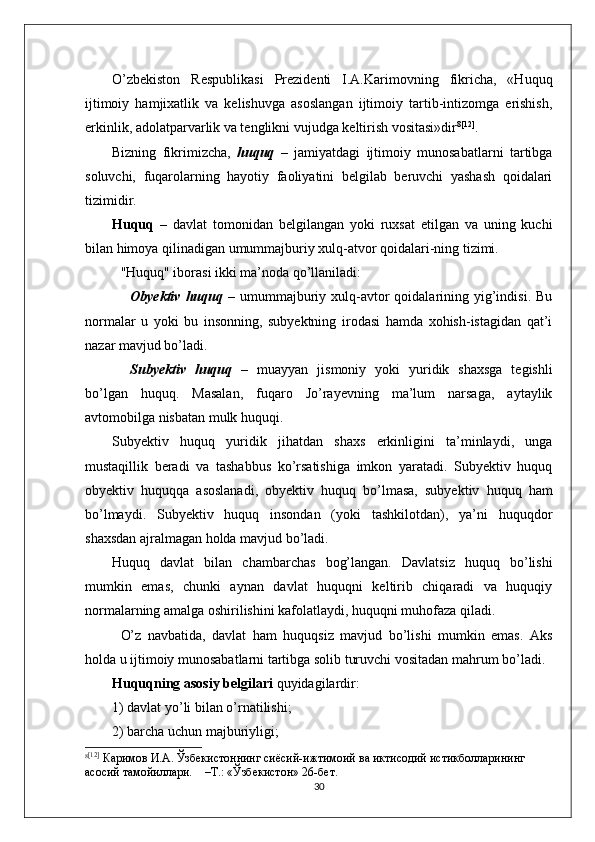 О’zbekiston   Respublikasi   Prezidenti   I.A.Karimovning   fikricha,   «Huquq
ijtimoiy   hamjixatlik   va   kelishuvga   asoslangan   ijtimoiy   tartib-intizomga   erishish,
erkinlik, adolatparvarlik va tenglikni vujudga keltirish vositasi»dir 8 [12]
.
Bizning   fikrimizcha,   huquq   –   jamiyatdagi   ijtimoiy   munosabatlarni   tartibga
soluvchi,   fuqarolarning   hayotiy   faoliyatini   belgilab   beruvchi   yashash   qoidalari
tizimidir.
Huquq   –   davlat   tomonidan   belgilangan   yoki   ruxsat   etilgan   va   uning   kuchi
bilan himoya qilinadigan umummajburiy xulq-atvor qoidalari-ning tizimi.
"Huquq" iborasi ikki ma’noda qо’llaniladi:
Obyektiv  huquq   –  umummajburiy  xulq-avtor  qoidalarining  yig’indisi.   Bu
normalar   u   yoki   bu   insonning,   subyektning   irodasi   hamda   xohish-istagidan   qat’i
nazar mavjud bо’ladi.
Subyektiv   huquq   –   muayyan   jismoniy   yoki   yuridik   shaxsga   tegishli
bо’lgan   huquq.   Masalan,   fuqaro   Jо’rayevning   ma’lum   narsaga,   aytaylik
avtomobilga nisbatan mulk huquqi.
Subyektiv   huquq   yuridik   jihatdan   shaxs   erkinligini   ta’minlaydi,   unga
mustaqillik   beradi   va   tashabbus   kо’rsatishiga   imkon   yaratadi.   Subyektiv   huquq
obyektiv   huquqqa   asoslanadi,   obyektiv   huquq   bо’lmasa,   subyektiv   huquq   ham
bо’lmaydi.   Subyektiv   huquq   insondan   (yoki   tashkilotdan),   ya’ni   huquqdor
shaxsdan ajralmagan holda mavjud bо’ladi.
Huquq   davlat   bilan   chambarchas   bog’langan.   Davlatsiz   huquq   bо’lishi
mumkin   emas,   chunki   aynan   davlat   huquqni   keltirib   chiqaradi   va   huquqiy
normalarning amalga oshirilishini kafolatlaydi, huquqni muhofaza qiladi.
О’z   navbatida,   davlat   ham   huquqsiz   mavjud   bо’lishi   mumkin   emas.   Aks
holda u ijtimoiy munosabatlarni tartibga solib turuvchi vositadan mahrum bо’ladi.
Huquqning asosiy belgilari  quyidagilardir:
1) davlat yо’li bilan о’rnatilishi;
2) barcha uchun majburiyligi;
8 [12]
 Каримов И.А. Ўзбекистоннинг сиёсий-ижтимоий ва иктисодий истикболларининг 
асосий тамойиллари.     –Т.: «Ўзбекистон» 26-бет.
30 