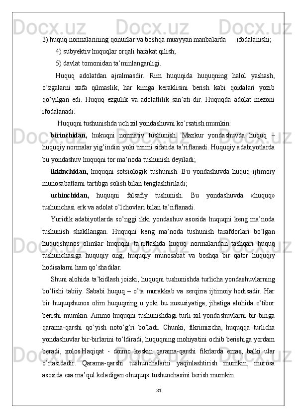 3) huquq normalarining qonunlar va boshqa muayyan manbalarda      ifodalanishi;
4) subyektiv huquqlar orqali harakat qilish;
5) davlat tomonidan ta’minlanganligi.
Huquq   adolatdan   ajralmasdir.   Rim   huquqida   huquqning   halol   yashash,
о’zgalarni   xafa   qilmaslik,   har   kimga   keraklisini   berish   kabi   qoidalari   yozib
qо’yilgan   edi.   Huquq   ezgulik   va   adolatlilik   san’ati-dir.   Huquqda   adolat   mezoni
ifodalanadi.
  Huquqni tushunishda uch xil yondashuvni kо’rsatish mumkin:
birinchidan,   hukuqni   normativ   tushunish.   Mazkur   yondashuvda   huquq   –
huquqiy normalar yig’indisi yoki tizimi sifatida ta’riflanadi. Huquqiy adabiyotlarda
bu yondashuv huquqni tor ma’noda tushunish deyiladi;
ikkinchidan,   huquqni   sotsiologik   tushunish.   Bu   yondashuvda   huquq   ijtimoiy
munosabatlarni tartibga solish bilan tenglashtiriladi;
uchinchidan,   huquqni   falsafiy   tushunish.   Bu   yondashuvda   «huquq»
tushunchasi erk va adolat о’lchovlari bilan ta’riflanadi. 
Yuridik   adabiyotlarda   sо’nggi   ikki   yondashuv   asosida   huquqni   keng   ma’noda
tushunish   shakllangan.   Huquqni   keng   ma’noda   tushunish   tarafdorlari   bо’lgan
huquqshunos   olimlar   huquqni   ta’riflashda   huquq   normalaridan   tashqari   huquq
tushunchasiga   huquqiy   ong,   huquqiy   munosabat   va   boshqa   bir   qator   huquqiy
hodisalarni ham qо’shadilar.
Shuni alohida ta’kidlash joizki, huquqni tushunishda turlicha yondashuvlarning
bо’lishi  tabiiy.  Sababi  huquq  – о’ta murakkab  va serqirra ijtimoiy hodisadir.  Har
bir   huquqshunos   olim   huquqning   u   yoki   bu   xususiyatiga,   jihatiga   alohida   e’tibor
berishi  mumkin.  Ammo huquqni  tushunishdagi   turli   xil  yondashuvlarni   bir-biriga
qarama-qarshi   qо’yish   notо’g’ri   bо’ladi.   Chunki,   fikrimizcha,   huquqqa   turlicha
yondashuvlar bir-birlarini tо’ldiradi, huquqning mohiyatini ochib berishiga yordam
beradi,   xolos.Haqiqat   -   doimo   keskin   qarama-qarshi   fikrlarda   emas,   balki   ular
о’rtasidadir.   Qarama-qarshi   tushunchalarni   yaqinlashtirish   mumkin,   murosa
asosida esa ma’qul keladigan «huquq» tushunchasini berish mumkin. 
31 