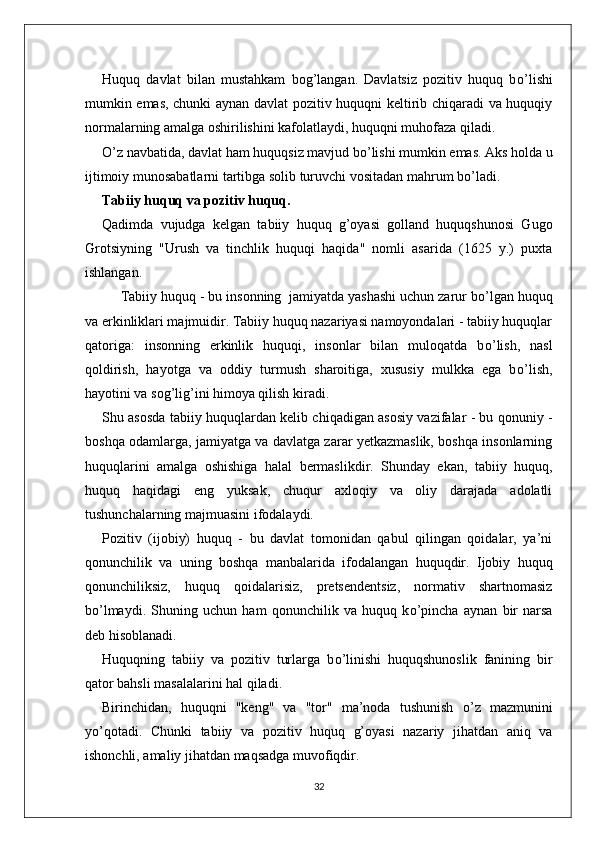 Huquq   davlat   bilan   mustahkam   bog’langan.   Davlatsiz   pozitiv   huquq   b о ’lishi
mumkin emas, chunki aynan davlat pozitiv huquqni keltirib chiqaradi va huquqiy
normalarning amalga oshirilishini kafolatlaydi, huquqni muhofaza qiladi.
О ’z navbatida, davlat ham huquqsiz mavjud b о ’lishi mumkin emas. Aks holda u
ijtimoiy munosabatlarni tartibga solib turuvchi vositadan mahrum b о ’ladi.
Tabiiy huquq va pozitiv huquq.  
Qadimda   vujudga   kelgan   tabiiy   huquq   g’oyasi   golland   huquqshunosi   Gugo
Grotsiyning   "Urush   va   tinchlik   huquqi   haqida"   nomli   asarida   (1625   y.)   puxta
ishlangan.
Tabiiy huquq - bu insonning  jamiyatda yashashi uchun zarur b о ’lgan huquq
va erkinliklari majmuidir. Tabiiy huquq nazariyasi namoyondalari - tabiiy huquqlar
qatoriga:   insonning   erkinlik   huquqi,   insonlar   bilan   muloqatda   b о ’lish,   nasl
qoldirish,   hayotga   va   oddiy   turmush   sharoitiga,   xususiy   mulkka   ega   b о ’lish,
hayotini va sog’lig’ini himoya qilish kiradi.
Shu asosda tabiiy huquqlardan kelib chiqadigan asosiy vazifalar - bu qonuniy -
boshqa odamlarga, jamiyatga va davlatga zarar yetkazmaslik, boshqa insonlarning
huquqlarini   amalga   oshishiga   halal   bermaslikdir.   Shunday   ekan,   tabiiy   huquq,
huquq   haqidagi   eng   yuksak,   chuqur   axloqiy   va   oliy   darajada   adolatli
tushunchalarning majmuasini ifodalaydi. 
Pozitiv   (ijobiy)   huquq   -   bu   davlat   tomonidan   qabul   qilingan   qoidalar,   ya’ni
qonunchilik   va   uning   boshqa   manbalarida   ifodalangan   huquqdir.   Ijobiy   huquq
qonunchiliksiz,   huquq   qoidalarisiz,   pretsendentsiz,   normativ   shartnomasiz
b о ’lmaydi.   Shuning   uchun   ham   qonunchilik   va   huquq   k о ’pincha   aynan   bir   narsa
deb hisoblanadi. 
Huquqning   tabiiy   va   pozitiv   turlarga   b о ’linishi   huquqshunoslik   fanining   bir
qator bahsli masalalarini hal qiladi. 
Birinchidan,   huquqni   "keng"   va   "tor"   ma’noda   tushunish   о ’z   mazmunini
y о ’qotadi.   Chunki   tabiiy   va   pozitiv   huquq   g’oyasi   nazariy   jihatdan   aniq   va
ishonchli, amaliy jihatdan maqsadga muvofiqdir. 
32 