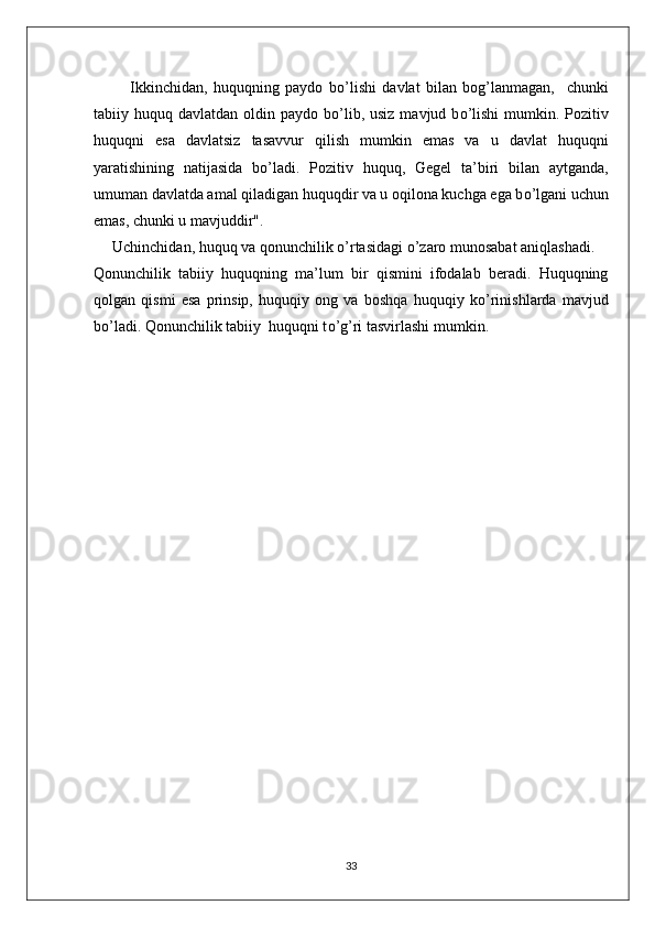       Ikkinchidan,   huquqning   paydo   b о ’lishi   davlat   bilan   bog’lanmagan,     chunki
tabiiy huquq davlatdan oldin paydo b о ’lib, usiz  mavjud b о ’lishi  mumkin. Pozitiv
huquqni   esa   davlatsiz   tasavvur   qilish   mumkin   emas   va   u   davlat   huquqni
yaratishining   natijasida   b о ’ladi.   Pozitiv   huquq,   Gegel   ta’biri   bilan   aytganda,
umuman davlatda amal qiladigan huquqdir va u oqilona kuchga ega b о ’lgani uchun
emas, chunki u mavjuddir". 
Uchinchidan, huquq va qonunchilik  о ’rtasidagi  о ’zaro munosabat aniqlashadi.
Qonunchilik   tabiiy   huquqning   ma’lum   bir   qismini   ifodalab   beradi.   Huquqning
qolgan   qismi   esa   prinsip,   huquqiy   ong   va   boshqa   huquqiy   k о ’rinishlarda   mavjud
b о ’ladi. Qonunchilik tabiiy  huquqni t о ’g’ri tasvirlashi mumkin. 
33 