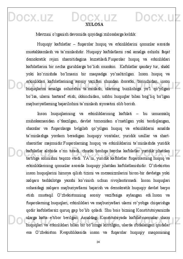                                                        XULOSA
          Mavzuni o’rganish davomida quyidagi xulosalarga keldik:
Huquqiy   kafolatlar   –   fuqarolar   huquq   va   erkinliklarini   qonunlar   asosida
mustahkamlash   va   ta’minlashdir.   Huquqiy   kafolatlarni   real   amalga   oshishi   faqat
demokratik   rejim   sharoitidagina   kuzatiladi.Fuqarolar   huquq   va   erkinliklari
kafolatlarini   bir   necha   guruhlarga   bo’lish   mumkin.     Kafolatlar   qanday   tur,   shakl
yoki   ko’rinishda   bo’lmasin   bir   maqsadga   yo’naltirilgan.   Inson   huquq   va
erkinliklari   kafolatlarining   asosiy   vazifasi   shundan   iboratki,   birinchidan,   inson
huquqlarini   amalga   oshirishni   ta’minlash,   ularning   buzilishiga   yo’l   qo’yilgan
bo’lsa,   ularni   bartaraf   etish;   ikkinchidan,   ushbu   huquqlar   bilan   bog’liq   bo’lgan
majburiyatlarning bajarilishini ta’minlash siyosatini olib borish.
Inson   huquqlarining   va   erkinliklarining   kafolati   –   bu   umumxalq
muhokamasidan   o’tkazilgan,   davlat   tomonidan   o’rnatilgan   yoki   tasdiqlangan,
shaxslar   va   fuqarolarga   belgilab   qo’yilgan   huquq   va   erkinliklarni   amalda
ta’minlashga   yordam   beradigan   huquqiy   vositalar,   yuridik   usullar   va   shart-
sharoitlar   majmuidir.Fuqarolarning   huquq   va   erkinliklarini   ta’minlashda   yuridik
kafolatlar   alohida   o’rin   tutadi,   chunki   boshqa   barcha   kafolatlar   yuridik   jihatdan
tartibga  solinishni  taqozo  etadi.  YA’ni,  yuridik  kafolatlar   fuqarolarning  huquq va
erkinliklarining   qonunlar   asosida   huquqiy   jihatdan   kafolatlanishidir.   O’zbekiston
inson huquqlarini  himoya qilish tizimi va mexanizmlarini biron-bir davlatga yoki
xalqaro   tashkilotga   yaxshi   ko’rinish   uchun   rivojlantirmadi.   Inson   huquqlari
sohasidagi   xalqaro   majburiyatlarni   bajarish   va   demokratik   huquqiy   davlat   barpo
etish   mustaqil   O’zbekistonning   asosiy   vazifasiga   aylangan   edi.Inson   va
fuqarolarning huquqlari, erkinliklari va majburiyatlari ularni ro’yobga chiqarishga
qodir   kafolatlarsiz   quruq   gap   bo’lib   qoladi.   Shu   bois   bizning   Konstitutsiyamizda
ularga   katta   e’tibor   berilgan.   Amaldagi   Konstitutsiyada   kafolat-normalar   shaxs
huquqlari va erkinliklari bilan bir bo’limga kiritilgan, ularda ifodalangan qoidalar
esa   O’zbekiston   Respublikasida   inson   va   fuqarolar   huquqiy   maqomining
34 