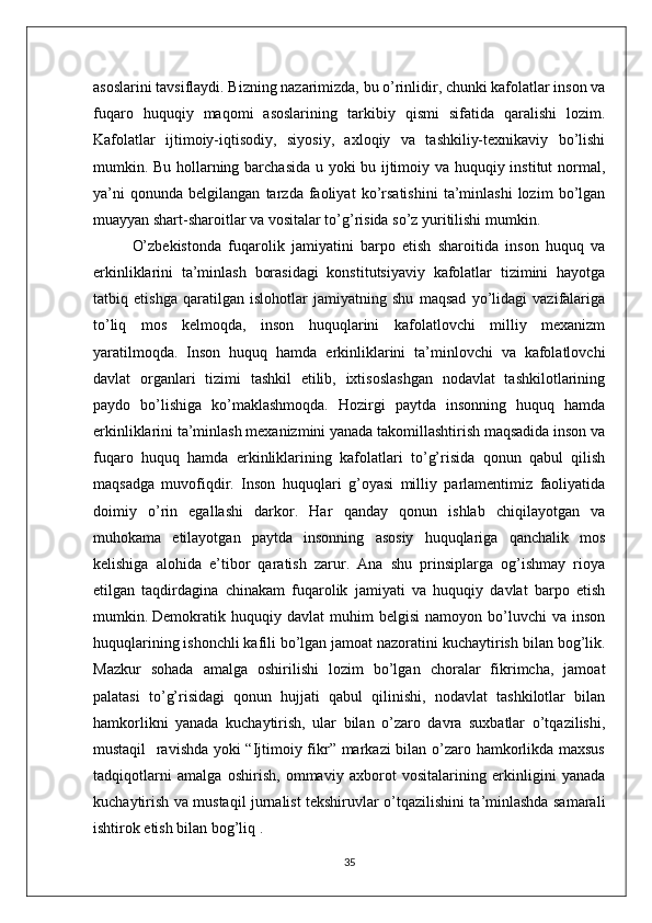 asoslarini tavsiflaydi. Bizning nazarimizda, bu o’rinlidir, chunki kafolatlar inson va
fuqaro   huquqiy   maqomi   asoslarining   tarkibiy   qismi   sifatida   qaralishi   lozim.
Kafolatlar   ijtimoiy-iqtisodiy,   siyosiy,   axloqiy   va   tashkiliy-texnikaviy   bo’lishi
mumkin. Bu hollarning barchasida u yoki bu ijtimoiy va huquqiy institut normal,
ya’ni   qonunda   belgilangan   tarzda   faoliyat   ko’rsatishini   ta’minlashi   lozim   bo’lgan
muayyan shart-sharoitlar va vositalar to’g’risida so’z yuritilishi mumkin. 
O’zbekistonda   fuqarolik   jamiyatini   barpo   etish   sharoitida   inson   huquq   va
erkinliklarini   ta’minlash   borasidagi   konstitutsiyaviy   kafolatlar   tizimini   hayotga
tatbiq   etishga   qaratilgan   islohotlar   jamiyatning   shu   maqsad   yo’lidagi   vazifalariga
to’liq   mos   kelmoqda,   inson   huquqlarini   kafolatlovchi   milliy   mexanizm
yaratilmoqda.   Inson   huquq   hamda   erkinliklarini   ta’minlovchi   va   kafolatlovchi
davlat   organlari   tizimi   tashkil   etilib,   ixtisoslashgan   nodavlat   tashkilotlarining
paydo   bo’lishiga   ko’maklashmoqda.   Hozirgi   paytda   insonning   huquq   hamda
erkinliklarini ta’minlash mexanizmini yanada takomillashtirish maqsadida inson va
fuqaro   huquq   hamda   erkinliklarining   kafolatlari   to’g’risida   qonun   qabul   qilish
maqsadga   muvofiqdir.   Inson   huquqlari   g’oyasi   milliy   parlamentimiz   faoliyatida
doimiy   o’rin   egallashi   darkor.   Har   qanday   qonun   ishlab   chiqilayotgan   va
muhokama   etilayotgan   paytda   insonning   asosiy   huquqlariga   qanchalik   mos
kelishiga   alohida   e’tibor   qaratish   zarur.   Ana   shu   prinsiplarga   og’ishmay   rioya
etilgan   taqdirdagina   chinakam   fuqarolik   jamiyati   va   huquqiy   davlat   barpo   etish
mumkin.   Demokratik   huquqiy   davlat   muhim   belgisi   namoyon   bo’luvchi   va   inson
huquqlarining ishonchli kafili bo’lgan jamoat nazoratini kuchaytirish bilan bog’lik.
Mazkur   sohada   amalga   oshirilishi   lozim   bo’lgan   choralar   fikrimcha,   jamoat
palatasi   to’g’risidagi   qonun   hujjati   qabul   qilinishi,   nodavlat   tashkilotlar   bilan
hamkorlikni   yanada   kuchaytirish,   ular   bilan   o’zaro   davra   suxbatlar   o’tqazilishi,
mustaqil   ravishda yoki “Ijtimoiy fikr” markazi bilan o’zaro hamkorlikda maxsus
tadqiqotlarni   amalga   oshirish,   ommaviy   axborot   vositalarining   erkinligini   yanada
kuchaytirish va mustaqil jurnalist tekshiruvlar o’tqazilishini ta’minlashda samarali
ishtirok etish bilan bog’liq . 
35 