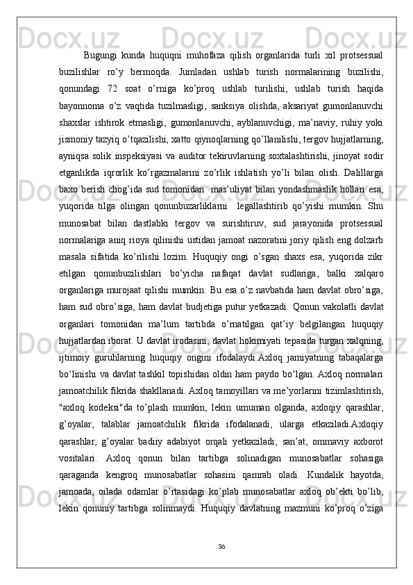 Bugungi   kunda   huquqni   muhofaza   qilish   organlarida   turli   xil   protsessual
buzilishlar   ro’y   bermoqda.   Jumladan   ushlab   turish   normalarining   buzilishi,
qonundagi   72   soat   o’rniga   ko’proq   ushlab   turilishi,   ushlab   turish   haqida
bayonnoma   o’z   vaqtida   tuzilmasligi,   sanksiya   olishda,   aksariyat   gumonlanuvchi
shaxslar   ishtirok   etmasligi,   gumonlanuvchi,   ayblanuvchigi,   ma’naviy,   ruhiy   yoki
jismoniy tazyiq o’tqazilishi; xatto qiynoqlarning qo’llanilishi, tergov hujjatlarning,
ayniqsa   solik   inspeksiyasi   va   auditor   tekiruvlarning   soxtalashtirishi,   jinoyat   sodir
etganlikda   iqrorlik   ko’rgazmalarini   zo’rlik   ishlatish   yo’li   bilan   olish.   Dalillarga
baxo berish chog’ida sud tomonidan   mas’uliyat  bilan yondashmaslik  hollari  esa,
yuqorida   tilga   olingan   qonunbuzarliklarni     legallashtirib   qo’yishi   mumkin.   Shu
munosabat   bilan   dastlabki   tergov   va   surishtiruv,   sud   jarayonida   protsessual
normalariga aniq rioya qilinishi ustidan jamoat nazoratini joriy qilish eng dolzarb
masala   sifatida   ko’rilishi   lozim.   Huquqiy   ongi   o’sgan   shaxs   esa,   yuqorida   zikr
etilgan   qonunbuzilishlari   bo’yicha   nafaqat   davlat   sudlariga,   balki   xalqaro
organlariga murojaat qilishi mumkin. Bu esa o’z navbatida ham davlat obro’siga,
ham  sud  obro’siga,  ham  davlat   budjetiga putur  yetkazadi.   Qonun  vakolatli  davlat
organlari   tomonidan   ma’lum   tartibda   o’rnatilgan   qat’iy   belgilangan   huquqiy
hujjatlardan iborat. U davlat irodasini, davlat hokimiyati tepasida turgan xalqning,
ijtimoiy   guruhlarning   huquqiy   ongini   ifodalaydi.Axloq   jamiyatning   tabaqalarga
bo linishi  va davlat tashkil  topishidan oldin ham paydo bo lgan. Axloq normalariʻ ʻ
jamoatchilik fikrida shakllanadi. Axloq tamoyillari va me’yorlarini tizimlashtirish,
"axloq   kodeksi"da   to’plash   mumkin,   lekin   umuman   olganda,   axloqiy   qarashlar,
g’oyalar,   talablar   jamoatchilik   fikrida   ifodalanadi,   ularga   etkaziladi.Axloqiy
qarashlar,   g’oyalar   badiiy   adabiyot   orqali   yetkaziladi;   san’at,   ommaviy   axborot
vositalari.   Axloq   qonun   bilan   tartibga   solinadigan   munosabatlar   sohasiga
qaraganda   kengroq   munosabatlar   sohasini   qamrab   oladi.   Kundalik   hayotda,
jamoada,   oilada   odamlar   o’rtasidagi   ko’plab   munosabatlar   axloq   ob’ekti   bo’lib,
lekin   qonuniy   tartibga   solinmaydi.   Huquqiy   davlatning   mazmuni   ko’proq   o’ziga
36 