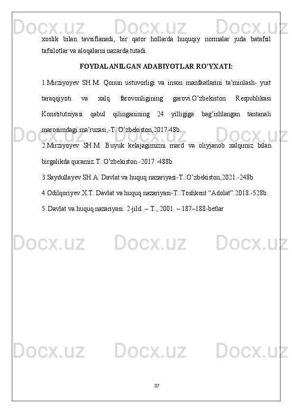 xoslik   bilan   tavsiflanadi,   bir   qator   hollarda   huquqiy   normalar   juda   batafsil
tafsilotlar va aloqalarni nazarda tutadi.
FOYDALANILGAN ADABIYOTLAR RO’YXATI:
1.Mirziyoyev   SH.M.   Qonun   ustuvorligi   va   inson   manfaatlarini   ta’minlash-   yurt
taraqqiyoti   va   xalq   farovonligining   garovi.O’zbekiston   Respublikasi
Konstitutsiyasi   qabul   qilinganining   24   yilligiga   bag’ishlangan   tantanali
marosimdagi ma’ruzasi,-T.:O’zbekiston,2017-48b.
2.Mirziyoyev   SH.M.   Buyuk   kelajagimizni   mard   va   oliyjanob   xalqimiz   bilan
birgalikda quramiz.T.:O’zbekiston.-2017.-488b.
3.Saydullayev SH.A. Davlat va huquq nazariyasi-T.:O’zbekiston,2021.-248b
4.Odilqoriyev X.T. Davlat va huquq nazariyasi-T.:Toshkent “Adolat”.2018.-528b.
5.   Dаvlаt vа huquq nаzаriyasi. 2-jild. – T., 2001. – 187–188-betlar
37 
