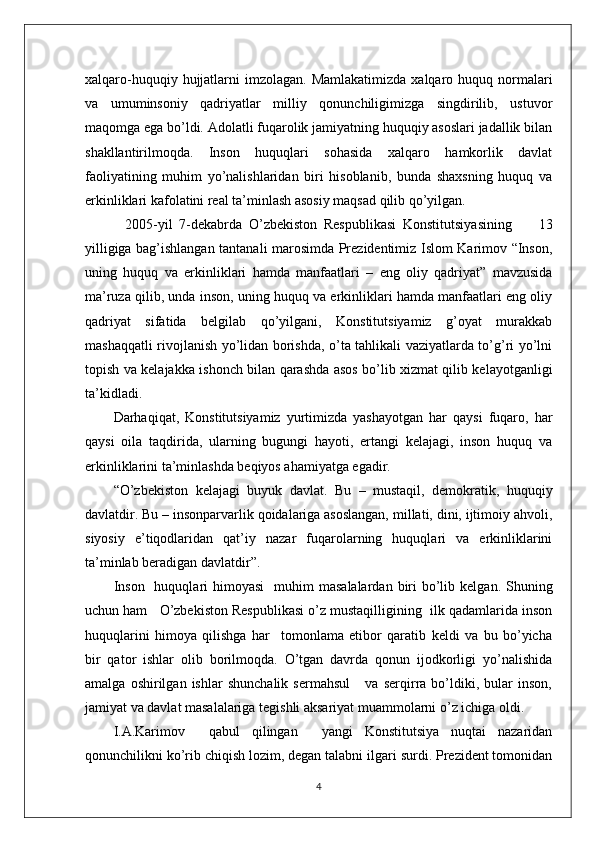 xalqaro-huquqiy  hujjatlarni   imzolagan.  Mamlakatimizda   xalqaro huquq  normalari
va   umuminsoniy   qadriyatlar   milliy   qonunchiligimizga   singdirilib,   ustuvor
maqomga ega bo’ldi. Adolatli fuqarolik jamiyatning huquqiy asoslari jadallik bilan
shakllantirilmoqda.   Inson   huquqlari   sohasida   xalqaro   hamkorlik   davlat
faoliyatining   muhim   yo’nalishlaridan   biri   hisoblanib,   bunda   shaxsning   huquq   va
erkinliklari kafolatini real ta’minlash asosiy maqsad qilib qo’yilgan.
            2005-yil   7-dekabrda   O’zbekiston   Respublikasi   Konstitutsiyasining         13
yilligiga bag’ishlangan tantanali marosimda Prezidentimiz Islom Karimov “Inson,
uning   huquq   va   erkinliklari   hamda   manfaatlari   –   eng   oliy   qadriyat”   mavzusida
ma’ruza qilib, unda inson, uning huquq va erkinliklari hamda manfaatlari eng oliy
qadriyat   sifatida   belgilab   qo’yilgani,   Konstitutsiyamiz   g’oyat   murakkab
mashaqqatli rivojlanish yo’lidan borishda, o’ta tahlikali vaziyatlarda to’g’ri yo’lni
topish va kelajakka ishonch bilan qarashda asos bo’lib xizmat qilib kelayotganligi
ta’kidladi. 
Darhaqiqat,   Konstitutsiyamiz   yurtimizda   yashayotgan   har   qaysi   fuqaro,   har
qaysi   oila   taqdirida,   ularning   bugungi   hayoti,   ertangi   kelajagi,   inson   huquq   va
erkinliklarini ta’minlashda beqiyos ahamiyatga egadir.
“O’zbekiston   kelajagi   buyuk   davlat.   Bu   –   mustaqil,   demokratik,   huquqiy
davlatdir. Bu – insonparvarlik qoidalariga asoslangan, millati, dini, ijtimoiy ahvoli,
siyosiy   e’tiqodlaridan   qat’iy   nazar   fuqarolarning   huquqlari   va   erkinliklarini
ta’minlab beradigan davlatdir”. 
Inson     huquqlari   himoyasi    muhim   masalalardan  biri   bo’lib  kelgan. Shuning
uchun ham   O’zbekiston Respublikasi o’z mustaqilligining  ilk qadamlarida inson
huquqlarini   himoya   qilishga   har     tomonlama   etibor   qaratib   keldi   va   bu   bo’yicha
bir   qator   ishlar   olib   borilmoqda.   O’tgan   davrda   qonun   ijodkorligi   yo’nalishida
amalga   oshirilgan   ishlar   shunchalik   sermahsul       va   serqirra   bo’ldiki,   bular   inson,
jamiyat va davlat masalalariga tegishli aksariyat muammolarni o’z ichiga oldi.
I.A.Karimov     qabul   qilingan     yangi   Konstitutsiya   nuqtai   nazaridan
qonunchilikni ko’rib chiqish lozim, degan talabni ilgari surdi. Prezident tomonidan
4 