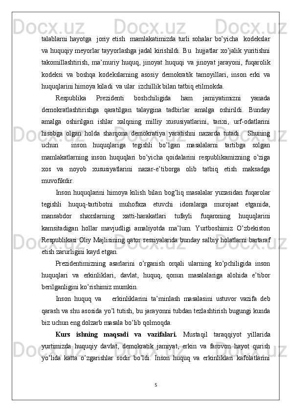 talablarni   hayotga     joriy   etish     mamlakatimizda   turli   sohalar   bo’yicha     kodekslar
va huquqiy meyorlar tayyorlashga jadal kirishildi. Bu   hujjatlar xo’jalik yuritishni
takomillashtirish,   ma’muriy   huquq,   jinoyat   huquqi   va   jinoyat   jarayoni,   fuqarolik
kodeksi   va   boshqa   kodekslarning   asosiy   demokratik   tamoyillari,   inson   erki   va
huquqlarini himoya kiladi  va ular  izchillik bilan tatbiq etilmokda.
Respublika   Prezidenti   boshchiligida   ham   jamiyatimizni   yanada
demokratlashtirishga   qaratilgan   talaygina   tadbirlar   amalga   oshirildi.   Bunday
amalga   oshirilgan   ishlar   xalqning   milliy   xususiyatlarini,   tarixi,   urf-odatlarini
hisobga   olgan   holda   sharqona   demokratiya   yaratishni   nazarda   tutadi.     Shuning
uchun     inson   huquqlariga   tegishli   bo’lgan   masalalarni   tartibga   solgan
mamlakatlarning   inson   huquqlari   bo’yicha   qoidalarini   respublikamizning   o’ziga
xos   va   noyob   xususiyatlarini   nazar-e’tiborga   olib   tatbiq   etish   maksadga
muvofikdir.
Inson   huquqlarini   himoya   kilish   bilan   bog’liq   masalalar   yuzasidan   fuqarolar
tegishli   huquq-tartibotni   muhofaza   etuvchi   idoralarga   murojaat   etganida,
mansabdor   shaxslarning   xatti-harakatlari   tufayli   fuqaroning   huquqlarini
kamsitadigan   hollar   mavjudligi   amaliyotda   ma’lum.   Yurtboshimiz   O’zbekiston
Respublikasi Oliy Majlisining qator sessiyalarida bunday salbiy holatlarni bartaraf
etish zarurligini kayd etgan.
Prezidentimizning   asarlarini   o’rganish   orqali   ularning   ko’pchiligida   inson
huquqlari   va   erkinliklari,   davlat,   huquq,   qonun   masalalariga   alohida   e’tibor
berilganligini ko’rishimiz mumkin.
Inson   huquq   va       erkinliklarini   ta’minlash   masalasini   ustuvor   vazifa   deb
qarash va shu asosida yo’l tutish, bu jarayonni tubdan tezlashtirish bugungi kunda
biz uchun eng dolzarb masala bo’lib qolmoqda.
Kurs   ishning   maqsadi   va   vazifalari.   Mustaqil   taraqqiyot   yillarida
yurtimizda   huquqiy   davlat,   demokratik   jamiyat,   erkin   va   farovon   hayot   qurish
yo’lida   katta   o’zgarishlar   sodir   bo’ldi.   Inson   huquq   va   erkinliklari   kafolatlarini
5 