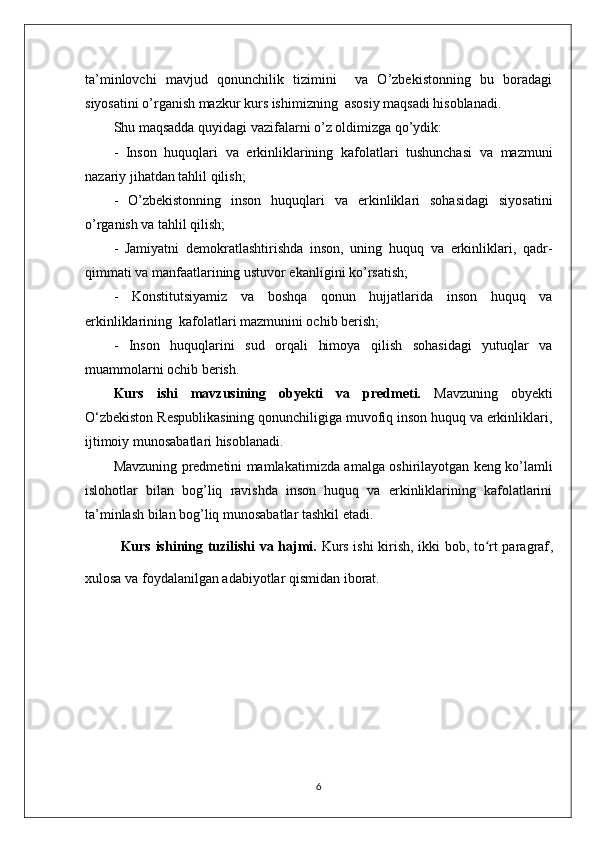 ta’minlovchi   mavjud   qonunchilik   tizimini     va   O’zbekistonning   bu   boradagi
siyosatini o’rganish mazkur kurs ishimizning  asosiy maqsadi hisoblanadi.
Shu maqsadda quyidagi vazifalarni o’z oldimizga qo’ydik:
-   Inson   huquqlari   va   erkinliklarining   kafolatlari   tushunchasi   va   mazmuni
nazariy jihatdan tahlil qilish;
-   O’zbekistonning   inson   huquqlari   va   erkinliklari   sohasidagi   siyosatini
o’rganish va tahlil qilish;
-   Jamiyatni   demokratlashtirishda   inson,   uning   huquq   va   erkinliklari,   qadr-
qimmati va manfaatlarining ustuvor ekanligini ko’rsatish;
-   Konstitutsiyamiz   va   boshqa   qonun   hujjatlarida   inson   huquq   va
erkinliklarining  kafolatlari mazmunini ochib berish;
-   Inson   huquqlarini   sud   orqali   himoya   qilish   sohasidagi   yutuqlar   va
muammolarni ochib berish.
Kurs   ishi   mavzu si ning   obyekti   va   predmeti.   Mavzuning   obyekti
O‘zbekiston Respublikasining qonunchiligiga muvofiq inson huquq va erkinliklari,
ijtimoiy munosabatlari hisoblanadi.  
Mavzuning predmetini mamlakati miz da amalga oshirilayotgan keng ko’lamli
islohotlar   bilan   bog’liq   ravishda   inson   huquq   va   erkinliklarining   kafolatlarini
ta’minlash bilan bog’liq munosabatlar tashkil etadi. 
Kurs ishining tuzilishi va hajmi.   Kurs ishi kirish, ikki bob, to rt paragrafʻ ,
xulosa  va foydalanilgan adabiyotlar  qismidan iborat.
6 