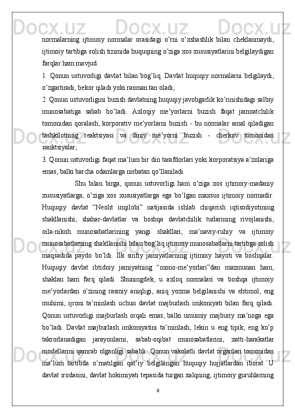 normalarning   ijtimoiy   normalar   orasidagi   o’rni   o’xshashlik   bilan   cheklanmaydi,
ijtimoiy tartibga solish tizimida huquqning o’ziga xos xususiyatlarini belgilaydigan
farqlar ham mavjud:
1.   Qonun   ustuvorligi   davlat   bilan   bog’liq.   Davlat   huquqiy   normalarni   belgilaydi,
o’zgartiradi, bekor qiladi yoki rasman tan oladi;
2. Qonun ustuvorligini buzish davlatning huquqiy javobgarlik ko’rinishidagi salbiy
munosabatiga   sabab   bo’ladi.   Axloqiy   me’yorlarni   buzish   faqat   jamoatchilik
tomonidan   qoralash,   korporativ   me’yorlarni   buzish   -   bu   normalar   amal   qiladigan
tashkilotning   reaktsiyasi   va   diniy   me’yorni   buzish   -   cherkov   tomonidan
sanktsiyalar;
3. Qonun ustuvorligi faqat ma’lum bir din tarafdorlari yoki korporatsiya a’zolariga
emas, balki barcha odamlarga nisbatan qo’llaniladi.
                      Shu   bilan   birga,   qonun   ustuvorligi   ham   o’ziga   xos   ijtimoiy-madaniy
xususiyatlarga,   o’ziga   xos   xususiyatlarga   ega   bo’lgan   maxsus   ijtimoiy   normadir.
Huquqiy   davlat   “Neolit   inqilobi”   natijasida   ishlab   chiqarish   iqtisodiyotining
shakllanishi,   shahar-davlatlar   va   boshqa   davlatchilik   turlarining   rivojlanishi,
oila-nikoh   munosabatlarining   yangi   shakllari,   ma’naviy-ruhiy   va   ijtimoiy
munosabatlarning shakllanishi bilan bog’liq ijtimoiy munosabatlarni tartibga solish
maqsadida   paydo   bo’ldi.   Ilk   sinfiy   jamiyatlarning   ijtimoiy   hayoti   va   boshqalar.
Huquqiy   davlat   ibtidoiy   jamiyatning   “mono-me’yorlari”dan   mazmunan   ham,
shaklan   ham   farq   qiladi.   Shuningdek,   u   axloq   normalari   va   boshqa   ijtimoiy
me’yorlardan   o’zining   rasmiy   aniqligi,   aniq   yozma   belgilanishi   va   ehtimol,   eng
muhimi,   ijroni   ta’minlash   uchun   davlat   majburlash   imkoniyati   bilan   farq   qiladi.
Qonun   ustuvorligi   majburlash   orqali   emas,   balki   umumiy   majburiy   ma’noga   ega
bo’ladi.   Davlat   majburlash   imkoniyatini   ta’minlash,   lekin   u   eng   tipik,   eng   ko’p
takrorlanadigan   jarayonlarni,   sabab-oqibat   munosabatlarini,   xatti-harakatlar
modellarini qamrab olganligi sababli. Qonun vakolatli davlat organlari tomonidan
ma’lum   tartibda   o’rnatilgan   qat’iy   belgilangan   huquqiy   hujjatlardan   iborat.   U
davlat irodasini, davlat hokimiyati tepasida turgan xalqning, ijtimoiy guruhlarning
8 