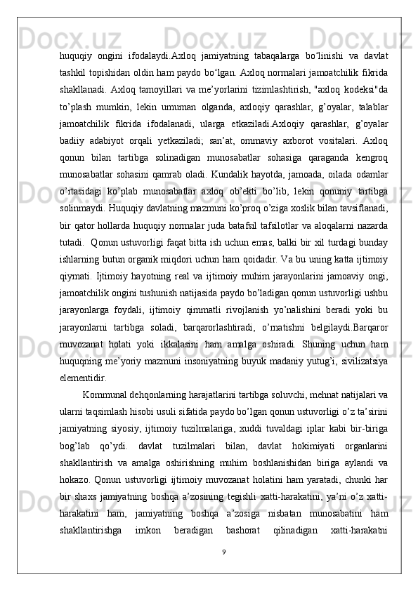 huquqiy   ongini   ifodalaydi.Axloq   jamiyatning   tabaqalarga   bo linishi   va   davlatʻ
tashkil topishidan oldin ham paydo bo lgan. Axloq normalari jamoatchilik fikrida	
ʻ
shakllanadi.   Axloq   tamoyillari   va   me’yorlarini   tizimlashtirish,   "axloq   kodeksi"da
to’plash   mumkin,   lekin   umuman   olganda,   axloqiy   qarashlar,   g’oyalar,   talablar
jamoatchilik   fikrida   ifodalanadi,   ularga   etkaziladi.Axloqiy   qarashlar,   g’oyalar
badiiy   adabiyot   orqali   yetkaziladi;   san’at,   ommaviy   axborot   vositalari.   Axloq
qonun   bilan   tartibga   solinadigan   munosabatlar   sohasiga   qaraganda   kengroq
munosabatlar   sohasini   qamrab   oladi.   Kundalik   hayotda,   jamoada,   oilada   odamlar
o’rtasidagi   ko’plab   munosabatlar   axloq   ob’ekti   bo’lib,   lekin   qonuniy   tartibga
solinmaydi. Huquqiy davlatning mazmuni ko’proq o’ziga xoslik bilan tavsiflanadi,
bir   qator   hollarda huquqiy  normalar  juda  batafsil   tafsilotlar   va aloqalarni   nazarda
tutadi.   Qonun ustuvorligi faqat bitta ish uchun emas, balki bir xil turdagi bunday
ishlarning butun organik miqdori uchun ham qoidadir. Va bu uning katta ijtimoiy
qiymati.   Ijtimoiy   hayotning   real   va   ijtimoiy   muhim   jarayonlarini   jamoaviy   ongi,
jamoatchilik ongini tushunish natijasida paydo bo’ladigan qonun ustuvorligi ushbu
jarayonlarga   foydali,   ijtimoiy   qimmatli   rivojlanish   yo’nalishini   beradi   yoki   bu
jarayonlarni   tartibga   soladi,   barqarorlashtiradi,   o’rnatishni   belgilaydi.Barqaror
muvozanat   holati   yoki   ikkalasini   ham   amalga   oshiradi.   Shuning   uchun   ham
huquqning me’yoriy mazmuni  insoniyatning buyuk madaniy yutug’i, sivilizatsiya
elementidir.
         Kommunal dehqonlarning harajatlarini tartibga soluvchi, mehnat natijalari va
ularni taqsimlash hisobi usuli sifatida paydo bo’lgan qonun ustuvorligi o’z ta’sirini
jamiyatning   siyosiy,   ijtimoiy   tuzilmalariga,   xuddi   tuvaldagi   iplar   kabi   bir-biriga
bog’lab   qo’ydi.   davlat   tuzilmalari   bilan,   davlat   hokimiyati   organlarini
shakllantirish   va   amalga   oshirishning   muhim   boshlanishidan   biriga   aylandi   va
hokazo.   Qonun   ustuvorligi   ijtimoiy   muvozanat   holatini   ham   yaratadi,   chunki   har
bir   shaxs   jamiyatning   boshqa   a’zosining   tegishli   xatti-harakatini,   ya’ni   o’z   xatti-
harakatini   ham,   jamiyatning   boshqa   a’zosiga   nisbatan   munosabatini   ham
shakllantirishga   imkon   beradigan   bashorat   qilinadigan   xatti-harakatni
9 