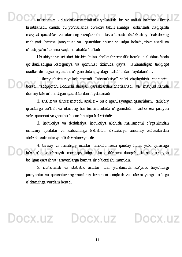 to‘rtinchisi   -   dialektik-materialistik   yo‘nalish.   bu   yo‘nalish   ko‘proq     ilmiy
hisoblanadi,   chunki   bu   yo‘nalishda   ob'ektiv   tahlil   amalga     oshiriladi,   haqiqatda
mavjud   qarashlar   va   ularning   rivojlanishi     tavsiflanadi.   dialektik   yo‘nalishning
mohiyati;   barcha   jarayonlar   va     qarashlar   doimo   vujudga   keladi,   rivojlanadi   va
o‘ladi, ya'ni hamma vaqt  harakatda bo‘ladi.  
U slubiyot  va uslubni  bir-biri  bilan chalkashtirmaslik kerak.   uslublar–fanda
qo‘llaniladigan   kategoriya   va   qonunlar   tizimida   qayta     ishlanadigan   tadqiqot
usullaridir. agrar siyosatni o‘rganishda quyidagi  uslublardan foydalaniladi:   
1.   ilmiy   abstraksiyalash   metodi.   “abstraksiya”   so‘zi   chetlashish     ma'nosini
beradi.   tadqiqotchi   ikkinchi   darajali   qarashlardan   chetlashadi     va     mavjud   hamda
doimiy takrorlanadigan qarashlardan foydalanadi.  
2. analiz va sintez metodi. analiz – bu o‘rganilayotgan qarashlarni   tarkibiy
qismlarga   bo‘lish   va   ularning   har   birini   alohida   o‘rganishdir.     sintez   esa   jarayon
yoki qarashni yagona bir butun holatga keltirishdir. 
3.   induksiya   va   deduksiya.   induksiya   alohida   ma'lumotni   o‘rganishdan
umumiy   qoidalar   va   xulosalarga   kelishdir.   deduksiya   umumiy   xulosalardan
alohida xulosalarga o‘tish imkoniyatidir.  
4.   tarixiy   va   mantiqiy   usullar.   tarixchi   hech   qanday   holat   yoki   qarashga
ta'sir   o‘tkaza   olmaydi.   mantiqiy   tadqiqotlarda   ikkinchi   darajali,     to‘satdan   paydo
bo‘lgan qarash va jarayonlarga ham ta'sir o‘tkazishi mumkin.  
5.   matematik   va   statistik   usullar.   ular   yordamida   xo‘jalik   hayotidagi
jarayonlar   va   qarashlarning   miqdoriy   tomonini   aniqlash   va     ularni   yangi     sifatga
o‘tkazishga yordam beradi.  
11 