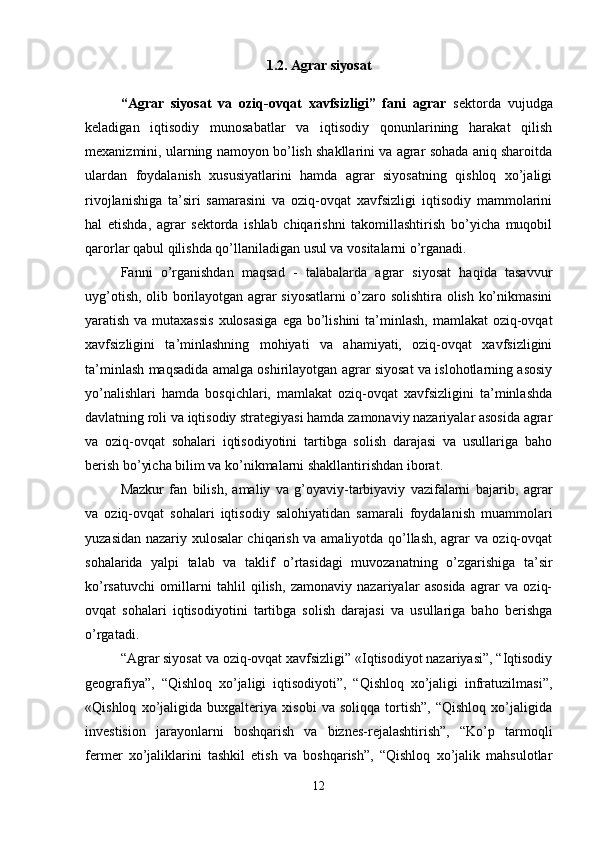 1.2.  Agrar siyosat
“Agrar   siyosat   va   oziq-ovqat   xavfsizligi”   fani   agrar   sektorda   vujudga
keladigan   iqtisodiy   munosabatlar   va   iqtisodiy   qonunlarining   harakat   qilish
mexanizmini, ularning namoyon bo’lish shakllarini va agrar sohada aniq sharoitda
ulardan   foydalanish   xususiyatlarini   hamda   agrar   siyosatning   qishloq   xo’jaligi
rivojlanishiga   ta’siri   samarasini   va   oziq-ovqat   xavfsizligi   iqtisodiy   mammolarini
hal   etishda,   agrar   sektorda   ishlab   chiqarishni   takomillashtirish   bo’yicha   muqobil
qarorlar qabul qilishda qo’llaniladigan usul va vositalarni o’rganadi. 
Fanni   o’rganishdan   maqsad   -   talabalarda   agrar   siyosat   haqida   tasavvur
uyg’otish, olib borilayotgan agrar siyosatlarni o’zaro solishtira olish ko’nikmasini
yaratish va mutaxassis  xulosasiga  ega bo’lishini  ta’minlash,  mamlakat oziq-ovqat
xavfsizligini   ta’minlashning   mohiyati   va   ahamiyati,   oziq-ovqat   xavfsizligini
ta’minlash maqsadida amalga oshirilayotgan agrar siyosat va islohotlarning asosiy
yo’nalishlari   hamda   bosqichlari,   mamlakat   oziq-ovqat   xavfsizligini   ta’minlashda
davlatning roli va iqtisodiy strategiyasi hamda zamonaviy nazariyalar asosida agrar
va   oziq-ovqat   sohalari   iqtisodiyotini   tartibga   solish   darajasi   va   usullariga   baho
berish bo’yicha bilim va ko’nikmalarni shakllantirishdan iborat. 
Mazkur   fan   bilish,   amaliy   va   g’oyaviy-tarbiyaviy   vazifalarni   bajarib,   agrar
va   oziq-ovqat   sohalari   iqtisodiy   salohiyatidan   samarali   foydalanish   muammolari
yuzasidan nazariy xulosalar chiqarish va amaliyotda qo’llash, agrar va oziq-ovqat
sohalarida   yalpi   talab   va   taklif   o’rtasidagi   muvozanatning   o’zgarishiga   ta’sir
ko’rsatuvchi   omillarni   tahlil   qilish,   zamonaviy   nazariyalar   asosida   agrar   va   oziq-
ovqat   sohalari   iqtisodiyotini   tartibga   solish   darajasi   va   usullariga   baho   berishga
o’rgatadi. 
“Agrar siyosat va oziq-ovqat xavfsizligi” «Iqtisodiyot nazariyasi”, “Iqtisodiy
geografiya”,   “Qishloq   xo’jaligi   iqtisodiyoti”,   “Qishloq   xo’jaligi   infratuzilmasi”,
«Qishloq   xo’jaligida   buxgalteriya   xisobi   va   soliqqa   tortish”,   “Qishloq   xo’jaligida
investision   jarayonlarni   boshqarish   va   biznes-rejalashtirish”,   “Ko’p   tarmoqli
fermer   xo’jaliklarini   tashkil   etish   va   boshqarish”,   “Qishloq   xo’jalik   mahsulotlar
12 