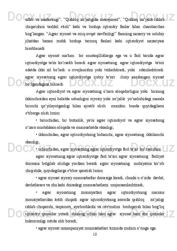 sifati   va   marketingi”,   “Qishloq   xo’jaligida   menejment”,   “Qishloq   xo’jalik   ishlab
chiqarishini   tashkil   etish”   kabi   va   boshqa   iqtisodiy   fanlar   bilan   chambarchas
bog’langan. “Agrar siyosat  va oziq-ovqat xavfsizligi” fanining nazariy va uslubiy
jihatdan   bazasi   xuddi   boshqa   tarmoq   fanlari   kabi   iqtisodiyot   nazariyasi
hisoblanadi. 
Agrar   siyosat   ma'lum     bir   mustaqilliklarga   ega   va   u   faol   tarzda   agrar
iqtisodiyotga   ta'sir   ko‘rsatib   boradi.   agrar   siyosatning     agrar   iqtisodiyotga     ta'siri
odatda   ikki   xil   bo‘ladi:   u   rivojlanishni   yoki   tezlashtiradi,   yoki     sekinlashtiradi.
agrar   siyosatning   agrar   iqtisodiyotga   ijobiy   ta'siri     ilmiy   asoslangan   siyosat
bo‘lgandagina bilinadi.   
Agrar   iqtisodiyot   va   agrar   siyosatning   o‘zaro   aloqadorligini   yoki     birining
ikkinchisidan ayni holatda ustunligini siyosiy yoki xo‘jalik   yo‘nalishidagi masala
birinchi   qo‘yilayotganligi   bilan   ajratib   olish     mumkin.   bunda   quyidagilarni
e'tiborga olish lozim:  
•   birinchidan,   bir   butunlik,   ya'ni   agrar   iqtisodiyot   va   agrar   siyosatning
o‘zaro mustahkam aloqada va munosabatda ekanligi;  
• ikkinchidan, agrar iqtisodiyotning birlamchi, agrar siyosatning   ikkilamchi
ekanligi;  
• uchinchidan, agrar siyosatning agrar iqtisodiyotga faol ta'sir  ko‘rsatishini.  
agrar   siyosatning   agrar   iqtisodiyotga   faol   ta'siri   agrar   siyosatning     faoliyat
doirasini   belgilab   olishga   yordam   beradi.   agrar   siyosatning     mohiyatini   ko‘rib
chiqishda, quyidagilarga e'tibor qaratish lozim:  
• agrar siyosat siyosiy munosabatlar doirasiga kiradi, chunki u o‘zida  davlat,
davlatlararo va shu kabi doiradagi munosabatlarni  mujassamlashtiradi;  
•   agrar   siyosatning   xususiyatlari   agrar   iqtisodiyotning   maxsus
xususiyatlaridan   kelib   chiqadi.   agrar   iqtisodiyotning   asosida   qishloq       xo‘jaligi
ishlab chiqarishi, taqsimoti,  ayirboshlashi  va  iste'molini    boshqarish  bilan  bog‘liq
iqtisodiy   qonunlar   yotadi.   shuning   uchun   ham   agrar     siyosat   ham   shu   qonunlar
hukmronligi ostida olib boradi;  
• agrar siyosat umumjamiyat munosabatlari tizimida muhim o‘ringa ega.  
13 