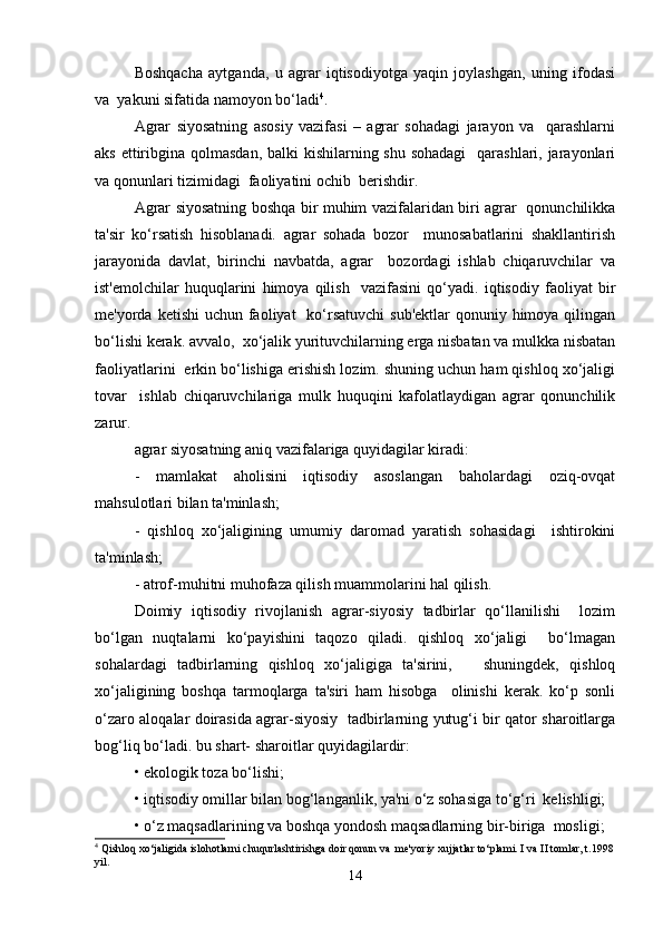 Boshqacha   aytganda,   u   agrar   iqtisodiyotga   yaqin   joylashgan,   uning   ifodasi
va  yakuni sifatida namoyon bo‘ladi 4
.  
Agrar   siyosatning   asosiy   vazifasi   –   agrar   sohadagi   jarayon   va     qarashlarni
aks ettiribgina qolmasdan, balki  kishilarning shu sohadagi    qarashlari, jarayonlari
va qonunlari tizimidagi  faoliyatini ochib  berishdir.  
Agrar siyosatning boshqa bir muhim vazifalaridan biri agrar   qonunchilikka
ta'sir   ko‘rsatish   hisoblanadi.   agrar   sohada   bozor     munosabatlarini   shakllantirish
jarayonida   davlat,   birinchi   navbatda,   agrar     bozordagi   ishlab   chiqaruvchilar   va
ist'emolchilar   huquqlarini   himoya   qilish     vazifasini   qo‘yadi.   iqtisodiy   faoliyat   bir
me'yorda ketishi  uchun faoliyat    ko‘rsatuvchi  sub'ektlar  qonuniy himoya qilingan
bo‘lishi kerak. avvalo,  xo‘jalik yurituvchilarning erga nisbatan va mulkka nisbatan
faoliyatlarini  erkin bo‘lishiga erishish lozim. shuning uchun ham qishloq xo‘jaligi
tovar     ishlab   chiqaruvchilariga   mulk   huquqini   kafolatlaydigan   agrar   qonunchilik
zarur.   
agrar siyosatning aniq vazifalariga quyidagilar kiradi:  
-   mamlakat   aholisini   iqtisodiy   asoslangan   baholardagi   oziq-ovqat
mahsulotlari bilan ta'minlash;  
-   qishloq   xo‘jaligining   umumiy   daromad   yaratish   sohasidagi     ishtirokini
ta'minlash;  
- atrof-muhitni muhofaza qilish muammolarini hal qilish.  
Doimiy   iqtisodiy   rivojlanish   agrar-siyosiy   tadbirlar   qo‘llanilishi     lozim
bo‘lgan   nuqtalarni   ko‘payishini   taqozo   qiladi.   qishloq   xo‘jaligi     bo‘lmagan
sohalardagi   tadbirlarning   qishloq   xo‘jaligiga   ta'sirini,       shuningdek,   qishloq
xo‘jaligining   boshqa   tarmoqlarga   ta'siri   ham   hisobga     olinishi   kerak.   ko‘p   sonli
o‘zaro aloqalar doirasida agrar-siyosiy   tadbirlarning yutug‘i bir qator sharoitlarga
bog‘liq bo‘ladi. bu shart- sharoitlar quyidagilardir:   
• ekologik toza bo‘lishi;  
• iqtisodiy omillar bilan bog‘langanlik, ya'ni o‘z sohasiga to‘g‘ri  kelishligi;  
• o‘z maqsadlarining va boshqa yondosh maqsadlarning bir-biriga  mosligi;  
4
 Qishloq xo‘jaligida islohotlarni chuqurlashtirishga doir qonun va  me'yoriy xujjatlar to‘plami. I va II tomlar, t.1998
yil.  
14 