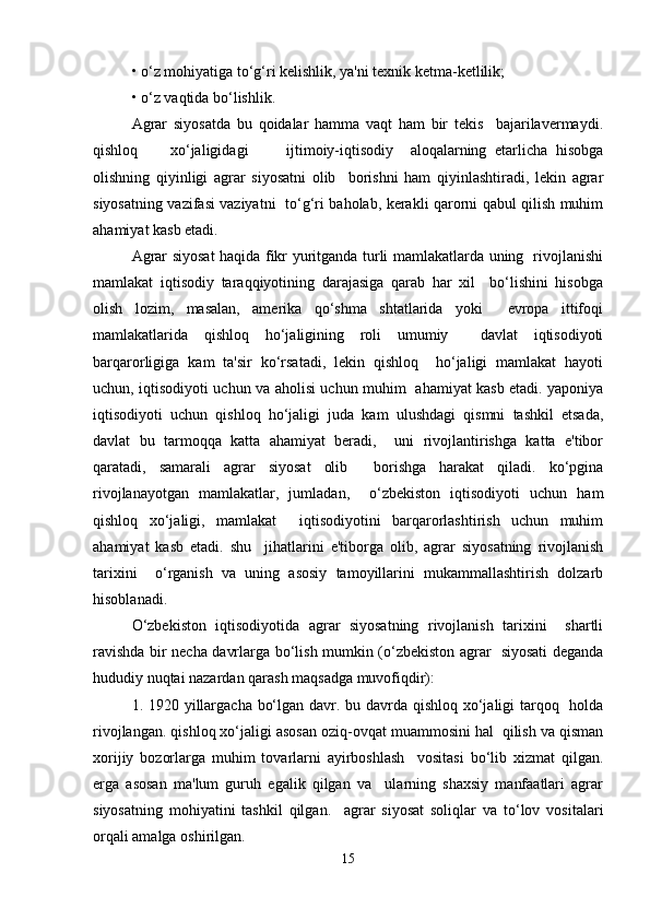 • o‘z mohiyatiga to‘g‘ri kelishlik, ya'ni texnik ketma-ketlilik;  
• o‘z vaqtida bo‘lishlik.  
Agrar   siyosatda   bu   qoidalar   hamma   vaqt   ham   bir   tekis     bajarilavermaydi.
qishloq  xo‘jaligidagi  ijtimoiy-iqtisodiy     aloqalarning   etarlicha   hisobga
olishning   qiyinligi   agrar   siyosatni   olib     borishni   ham   qiyinlashtiradi,   lekin   agrar
siyosatning vazifasi vaziyatni   to‘g‘ri baholab, kerakli qarorni qabul qilish muhim
ahamiyat kasb etadi.  
Agrar siyosat haqida fikr yuritganda turli mamlakatlarda uning   rivojlanishi
mamlakat   iqtisodiy   taraqqiyotining   darajasiga   qarab   har   xil     bo‘lishini   hisobga
olish   lozim,   masalan,   amerika   qo‘shma   shtatlarida   yoki     evropa   ittifoqi
mamlakatlarida   qishloq   ho‘jaligining   roli   umumiy     davlat   iqtisodiyoti
barqarorligiga   kam   ta'sir   ko‘rsatadi,   lekin   qishloq     ho‘jaligi   mamlakat   hayoti
uchun, iqtisodiyoti uchun va aholisi uchun muhim   ahamiyat kasb etadi. yaponiya
iqtisodiyoti   uchun   qishloq   ho‘jaligi   juda   kam   ulushdagi   qismni   tashkil   etsada,
davlat   bu   tarmoqqa   katta   ahamiyat   beradi,     uni   rivojlantirishga   katta   e'tibor
qaratadi,   samarali   agrar   siyosat   olib     borishga   harakat   qiladi.   ko‘pgina
rivojlanayotgan   mamlakatlar,   jumladan,     o‘zbekiston   iqtisodiyoti   uchun   ham
qishloq   xo‘jaligi,   mamlakat     iqtisodiyotini   barqarorlashtirish   uchun   muhim
ahamiyat   kasb   etadi.   shu     jihatlarini   e'tiborga   olib,   agrar   siyosatning   rivojlanish
tarixini     o‘rganish   va   uning   asosiy   tamoyillarini   mukammallashtirish   dolzarb
hisoblanadi.  
O‘zbekiston   iqtisodiyotida   agrar   siyosatning   rivojlanish   tarixini     shartli
ravishda bir necha davrlarga bo‘lish mumkin (o‘zbekiston agrar   siyosati deganda
hududiy nuqtai nazardan qarash maqsadga muvofiqdir):  
1. 1920 yillargacha bo‘lgan davr. bu davrda qishloq xo‘jaligi tarqoq   holda
rivojlangan. qishloq xo‘jaligi asosan oziq-ovqat muammosini hal  qilish va qisman
xorijiy   bozorlarga   muhim   tovarlarni   ayirboshlash     vositasi   bo‘lib   xizmat   qilgan.
erga   asosan   ma'lum   guruh   egalik   qilgan   va     ularning   shaxsiy   manfaatlari   agrar
siyosatning   mohiyatini   tashkil   qilgan.     agrar   siyosat   soliqlar   va   to‘lov   vositalari
orqali amalga oshirilgan.  
15 