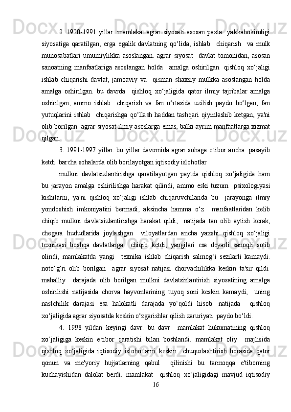 2.  1920-1991  yillar.  mamlakat   agrar   siyosati   asosan   paxta     yakkahokimligi
siyosatiga   qaratilgan,   erga   egalik   davlatning   qo‘lida,   ishlab     chiqarish     va   mulk
munosabatlari   umumiylikka   asoslangan.   agrar   siyosat     davlat   tomonidan,   asosan
sanoatning   manfaatlariga   asoslangan   holda     amalga   oshirilgan.   qishloq   xo‘jaligi
ishlab   chiqarishi   davlat,   jamoaviy   va     qisman   shaxsiy   mulkka   asoslangan   holda
amalga   oshirilgan.   bu   davrda     qishloq   xo‘jaligida   qator   ilmiy   tajribalar   amalga
oshirilgan,   ammo   ishlab     chiqarish   va   fan   o‘rtasida   uzilish   paydo   bo‘lgan,   fan
yutuqlarini   ishlab     chiqarishga   qo‘llash   haddan   tashqari   qiyinlashib   ketgan,   ya'ni
olib borilgan  agrar siyosat ilmiy asoslarga emas, balki ayrim manfaatlarga xizmat
qilgan.  
3. 1991-1997 yillar. bu yillar davomida agrar sohaga e'tibor ancha   pasayib
ketdi. barcha sohalarda olib borilayotgan iqtisodiy islohotlar  
mulkni   davlatsizlantirishga   qaratilayotgan   paytda   qishloq   xo‘jaligida   ham
bu   jarayon   amalga   oshirilishga   harakat   qilindi,   ammo   eski   tuzum     psixologiyasi
kishilarni,   ya'ni   qishloq   xo‘jaligi   ishlab   chiqaruvchilarida   bu     jarayonga   ilmiy
yondoshish   imkoniyatini   bermadi,   aksincha   hamma   o‘z     manfaatlaridan   kelib
chiqib   mulkni   davlatsizlantirishga   harakat   qildi,     natijada   tan   olib   aytish   kerak,
chegara   hududlarida   joylashgan     viloyatlardan   ancha   yaxshi   qishloq   xo‘jaligi
texnikasi   boshqa   davlatlarga     chiqib   ketdi,   yangilari   esa   deyarli   sanoqli   sotib
olindi,   mamlakatda   yangi     texnika   ishlab   chiqarish   salmog‘i   sezilarli   kamaydi.
noto‘g‘ri   olib   borilgan     agrar   siyosat   natijasi   chorvachilikka   keskin   ta'sir   qildi.
mahalliy     darajada   olib   borilgan   mulkni   davlatsizlantirish   siyosatining   amalga
oshirilishi   natijasida   chorva   hayvonlarining   tuyoq   soni   keskin   kamaydi,     uning
naslchilik   darajasi   esa   halokatli   darajada   yo‘qoldi   hisob.   natijada     qishloq
xo‘jaligida agrar siyosatda keskin o‘zgarishlar qilish zaruriyati  paydo bo‘ldi.  
4.   1998   yildan   keyingi   davr.   bu   davr     mamlakat   hukumatining   qishloq
xo‘jaligiga   keskin   e'tibor   qaratishi   bilan   boshlandi.   mamlakat   oliy     majlisida
qishloq   xo‘jaligida   iqtisodiy   islohotlarni   keskin     chuqurlashtirish   borasida   qator
qonun   va   me'yoriy   hujjatlarning   qabul     qilinishi   bu   tarmoqqa   e'tiborning
kuchayishidan   dalolat   berdi.   mamlakat     qishloq   xo‘jaligidagi   mavjud   iqtisodiy
16 