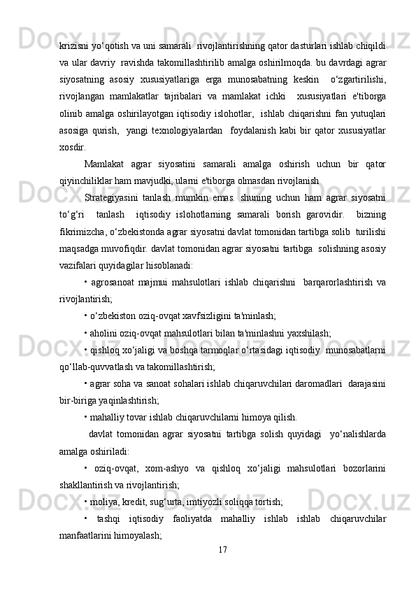 krizisni yo‘qotish va uni samarali  rivojlantirishning qator dasturlari ishlab chiqildi
va ular davriy   ravishda takomillashtirilib amalga oshirilmoqda. bu davrdagi agrar
siyosatning   asosiy   xususiyatlariga   erga   munosabatning   keskin     o‘zgartirilishi,
rivojlangan   mamlakatlar   tajribalari   va   mamlakat   ichki     xususiyatlari   e'tiborga
olinib  amalga  oshirilayotgan  iqtisodiy  islohotlar,    ishlab   chiqarishni   fan  yutuqlari
asosiga   qurish,     yangi   texnologiyalardan     foydalanish   kabi   bir   qator   xususiyatlar
xosdir.  
Mamlakat   agrar   siyosatini   samarali   amalga   oshirish   uchun   bir   qator
qiyinchiliklar ham mavjudki, ularni e'tiborga olmasdan rivojlanish  
S trategiyasini   tanlash   mumkin   emas.   shuning   uchun   ham   agrar   siyosatni
to‘g‘ri     tanlash     iqtisodiy   islohotlarning   samarali   borish   garovidir.     bizning
fikrimizcha, o‘zbekistonda agrar siyosatni davlat tomonidan tartibga solib  turilishi
maqsadga muvofiqdir. davlat tomonidan agrar siyosatni tartibga  solishning asosiy
vazifalari quyidagilar hisoblanadi:  
•   agrosanoat   majmui   mahsulotlari   ishlab   chiqarishni     barqarorlashtirish   va
rivojlantirish;  
• o‘zbekiston oziq-ovqat xavfsizligini ta'minlash;  
• aholini oziq-ovqat mahsulotlari bilan ta'minlashni yaxshilash;  
• qishloq xo‘jaligi va boshqa tarmoqlar o‘rtasidagi iqtisodiy  munosabatlarni
qo‘llab-quvvatlash va takomillashtirish;  
• agrar soha va sanoat sohalari ishlab chiqaruvchilari daromadlari  darajasini
bir-biriga yaqinlashtirish;  
• mahalliy tovar ishlab chiqaruvchilarni himoya qilish.  
  davlat   tomonidan   agrar   siyosatni   tartibga   solish   quyidagi     yo‘nalishlarda
amalga oshiriladi:  
•   oziq-ovqat,   xom-ashyo   va   qishloq   xo‘jaligi   mahsulotlari   bozorlarini
shakllantirish va rivojlantirish;  
• moliya, kredit, sug‘urta, imtiyozli soliqqa tortish;  
•   tashqi   iqtisodiy   faoliyatda   mahalliy   ishlab   ishlab   chiqaruvchilar
manfaatlarini himoyalash;  
17 