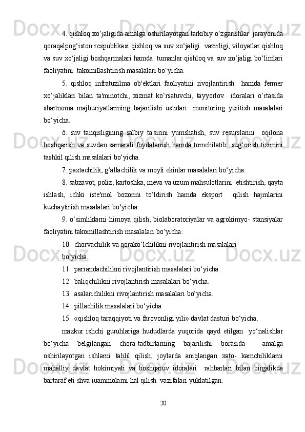 4. qishloq xo‘jaligida amalga oshirilayotgan tarkibiy o‘zgarishlar  jarayonida
qoraqalpog‘iston respublikasi qishloq va suv xo‘jaligi   vazirligi, viloyatlar qishloq
va suv xo‘jaligi boshqarmalari hamda  tumanlar qishloq va suv xo‘jaligi bo‘limlari
faoliyatini  takomillashtirish masalalari bo‘yicha.  
5.   qishloq   infratuzilma   ob'ektlari   faoliyatini   rivojlantirish     hamda   fermer
xo‘jaliklari   bilan   ta'minotchi,   xizmat   ko‘rsatuvchi,   tayyorlov     idoralari   o‘rtasida
shartnoma   majburiyatlarining   bajarilishi   ustidan     monitoring   yuritish   masalalari
bo‘yicha.  
6.   suv   tanqisligining   salbiy   ta'sirini   yumshatish,   suv   resurslarini     oqilona
boshqarish  va  suvdan  samarali   foydalanish  hamda  tomchilatib    sug‘orish  tizimini
tashkil qilish masalalari bo‘yicha.  
7. paxtachilik, g‘allachilik va moyli ekinlar masalalari bo‘yicha.  
8. sabzavot, poliz, kartoshka, meva va uzum mahsulotlarini  etishtirish, qayta
ishlash,   ichki   iste'mol   bozorini   to‘ldirish   hamda   eksport     qilish   hajmlarini
kuchaytirish masalalari bo‘yicha.  
9. o‘simliklarni himoya qilish, biolaboratoriyalar  va agrokimyo- stansiyalar
faoliyatini takomillashtirish masalalari bo‘yicha.  
10.  chorvachilik va qorako‘lchilikni rivojlantirish masalalari  
bo‘yicha.  
11.  parrandachilikni rivojlantirish masalalari bo‘yicha.  
12.  baliqchilikni rivojlantirish masalalari bo‘yicha.  
13.  asalarichilikni rivojlantirish masalalari bo‘yicha.  
14.  pillachilik masalalari bo‘yicha.  
15.  «qishloq taraqqiyoti va farovonligi yili» davlat dasturi bo‘yicha.  
mazkur   ishchi   guruhlariga   hududlarda   yuqorida   qayd   etilgan     yo‘nalishlar
bo‘yicha   belgilangan   chora-tadbirlarning   bajarilishi   borasida     amalga
oshirilayotgan   ishlarni   tahlil   qilish,   joylarda   aniqlangan   xato-   kamchiliklarni
mahalliy   davlat   hokimiyati   va   boshqaruv   idoralari     rahbarlari   bilan   birgalikda
bartaraf eti shva iuammolarni hal qilish  vazifalari yuklatilgan.  
20 