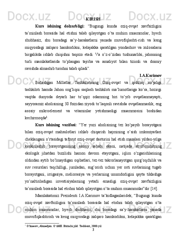 KI RISH
Kurs   ishining   dolzarbligi:   “Bugungi   kunda   oziq-ovqat   xavfsizligini
ta’minlash   borasida   hal   etishni   talab   qilayotgan   o’ta   muhim   muammolar,   hyech
shubhasiz,   shu   boradagi   sa’y-harakatlarni   yanada   muvofiqlashti-rish   va   keng
miqyosdagi   xalqaro   hamkorlikni,   kelajakka   qaratilgan   yondashuv   va   xulosalarni
birgalikda   ishlab   chiqishni   taqozo   etadi.   Va   o’z-o’zidan   tushunarliki,   jahonning
turli   mamlakatlarida   to’plangan   tajriba   va   amaliyot   bilan   tizimli   va   doimiy
ravishda almashib turishni talab qiladi”.
I.A.Karimov
Birlashgan   Millatlar   Tashkilotining   Oziq-ovqat   va   qishloq   xo’jaligi
tashkiloti   hamda   Jahon   sog’liqni   saqlash   tashkiloti   ma’lumotlariga   ko’ra,   hozirgi
vaqtda   dunyoda   deyarli   har   to’qqiz   odamning   biri   to’yib   ovqatlanmayapti,
sayyoramiz aholisining 30 foizidan ziyodi to’laqonli ravishda ovqatlanmaslik, eng
asosiy   mikroelement   va   vitaminlar   yetishmasligi   muammosini   boshidan
kechirmoqda 1
. 
Kurs   ishining   vazifasi:   “Yer   yuzi   aholisining   tez   ko’payib   borayotgani
bilan   oziq-ovqat   mahsulotlari   ishlab   chiqarish   hajmining   o’sish   imkoniyatlari
cheklangani o’rtasidagi tafovut oziq-ovqat dasturini hal etish masalasi yildan-yilga
keskinlashib   borayotganining   asosiy   sababi   ekani,   natijada   atrof-muhitning
ekologik   jihatdan   buzilishi   hamon   davom   etayotgani,   iqlim   o’zgarishlarining
oldindan aytib bo’lmaydigan oqibatlari, tez-tez takrorlanayotgan qurg’oqchilik va
suv   resurslari   taqchilligi,   jumladan,   sug’orish   uchun   yer   osti   suvlarining   tugab
borayotgani,   irrigasiya,   meliorasiya   va   yerlarning   unumdorligini   qayta   tiklashga
yo’naltiriladigan   investisiyalarning   yetarli   emasligi   oziq-ovqat   xavfsizligini
ta’minlash borasida hal etishni talab qilayotgan o’ta muhim muammolar”dir [14].  
Mamlakatimiz   Prezidenti   I.A.Karimov   ta’kidlaganlaridek,   “ Bugungi   kunda
oziq-ovqat   xavfsizligini   ta’minlash   borasida   hal   etishni   talab   qilayotgan   o’ta
muhim   muammolar,   hyech   shubhasiz,   shu   boradagi   sa’y-harakatlarni   yanada
muvofiqlashtirish   va   keng   miqyosdagi   xalqaro   hamkorlikni,   kelajakka   qaratilgan
1
 O lmasov, Ahmadjon. O zME. Birinchi jild. ʻ ʻ Toshkent, 2000-yil
3 