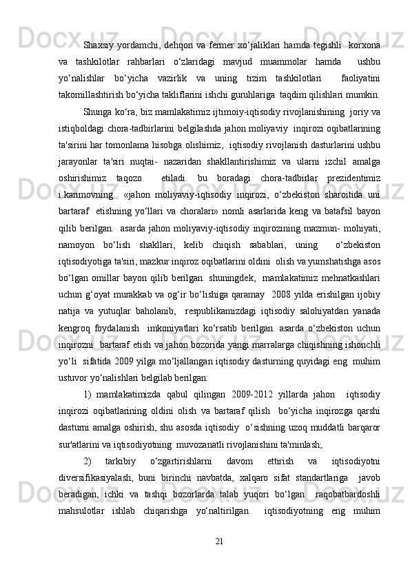 Shaxsiy   yordamchi,   dehqon   va   fermer   xo‘jaliklari   hamda   tegishli     korxona
va   tashkilotlar   rahbarlari   o‘zlaridagi   mavjud   muammolar   hamda     ushbu
yo‘nalishlar   bo‘yicha   vazirlik   va   uning   tizim   tashkilotlari     faoliyatini
takomillashtirish bo‘yicha takliflarini ishchi guruhlariga  taqdim qilishlari mumkin.
Shunga ko‘ra, biz mamlakatimiz ijtimoiy-iqtisodiy rivojlanishining  joriy va
istiqboldagi chora-tadbirlarini belgilashda jahon moliyaviy  inqirozi oqibatlarining
ta'sirini har tomonlama hisobga olishimiz,   iqtisodiy rivojlanish dasturlarini ushbu
jarayonlar   ta'siri   nuqtai-   nazaridan   shakllantirishimiz   va   ularni   izchil   amalga
oshirishimiz   taqozo     etiladi.   bu   boradagi   chora-tadbirlar   prezidentimiz
i.karimovning     «jahon   moliyaviy-iqtisodiy   inqirozi,   o‘zbekiston   sharoitida   uni
bartaraf     etishning   yo‘llari   va   choralari»   nomli   asarlarida   keng   va   batafsil   bayon
qilib  berilgan.    asarda   jahon  moliyaviy-iqtisodiy   inqirozining  mazmun-   mohiyati,
namoyon   bo‘lish   shakllari,   kelib   chiqish   sabablari,   uning     o‘zbekiston
iqtisodiyotiga ta'siri, mazkur inqiroz oqibatlarini oldini  olish va yumshatishga asos
bo‘lgan   omillar   bayon   qilib   berilgan.   shuningdek,     mamlakatimiz   mehnatkashlari
uchun g‘oyat murakkab va og‘ir bo‘lishiga qaramay   2008 yilda erishilgan ijobiy
natija   va   yutuqlar   baholanib,     respublikamizdagi   iqtisodiy   salohiyatdan   yanada
kengroq   foydalanish     imkoniyatlari   ko‘rsatib   berilgan.   asarda   o‘zbekiston   uchun
inqirozni   bartaraf etish va jahon bozorida yangi marralarga chiqishning ishonchli
yo‘li   sifatida 2009 yilga mo‘ljallangan iqtisodiy dasturning quyidagi eng   muhim
ustuvor yo‘nalishlari belgilab berilgan:   
1)   mamlakatimizda   qabul   qilingan   2009-2012   yillarda   jahon     iqtisodiy
inqirozi   oqibatlarining   oldini   olish   va   bartaraf   qilish     bo‘yicha   inqirozga   qarshi
dasturni amalga oshirish, shu asosda iqtisodiy   o‘sishning uzoq muddatli barqaror
sur'atlarini va iqtisodiyotning  muvozanatli rivojlanishini ta'minlash;   
2)   tarkibiy   o‘zgartirishlarni   davom   ettirish   va   iqtisodiyotni
diversifikasiyalash,   buni   birinchi   navbatda,   xalqaro   sifat   standartlariga     javob
beradigan,   ichki   va   tashqi   bozorlarda   talab   yuqori   bo‘lgan     raqobatbardoshli
mahsulotlar   ishlab   chiqarishga   yo‘naltirilgan     iqtisodiyotning   eng   muhim
21 