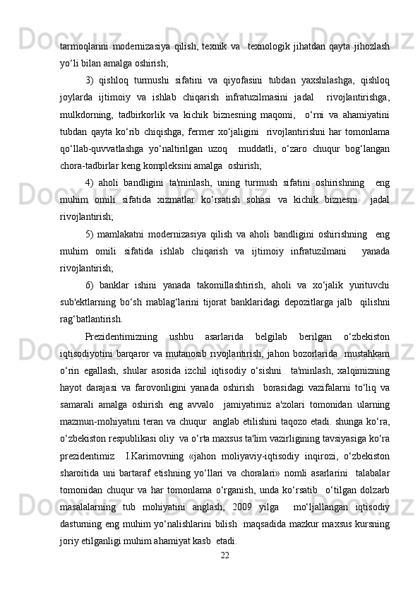tarmoqlarini   modernizasiya   qilish,   texnik   va     texnologik   jihatdan   qayta   jihozlash
yo‘li bilan amalga oshirish;   
3)   qishloq   turmushi   sifatini   va   qiyofasini   tubdan   yaxshilashga,   qishloq
joylarda   ijtimoiy   va   ishlab   chiqarish   infratuzilmasini   jadal     rivojlantirishga,
mulkdorning,   tadbirkorlik   va   kichik   biznesning   maqomi,     o‘rni   va   ahamiyatini
tubdan   qayta   ko‘rib   chiqishga,   fermer   xo‘jaligini     rivojlantirishni   har   tomonlama
qo‘llab-quvvatlashga   yo‘naltirilgan   uzoq     muddatli,   o‘zaro   chuqur   bog‘langan
chora-tadbirlar keng kompleksini amalga  oshirish;   
4)   aholi   bandligini   ta'minlash,   uning   turmush   sifatini   oshirishning     eng
muhim   omili   sifatida   xizmatlar   ko‘rsatish   sohasi   va   kichik   biznesni     jadal
rivojlantirish;   
5)   mamlakatni   modernizasiya   qilish   va   aholi   bandligini   oshirishning     eng
muhim   omili   sifatida   ishlab   chiqarish   va   ijtimoiy   infratuzilmani     yanada
rivojlantirish;   
6)   banklar   ishini   yanada   takomillashtirish,   aholi   va   xo‘jalik   yurituvchi
sub'ektlarning   bo‘sh   mablag‘larini   tijorat   banklaridagi   depozitlarga   jalb     qilishni
rag‘batlantirish.  
Prezidentimizning   ushbu   asarlarida   belgilab   berilgan   o‘zbekiston
iqtisodiyotini barqaror  va mutanosib rivojlantirish, jahon bozorlarida   mustahkam
o‘rin   egallash,   shular   asosida   izchil   iqtisodiy   o‘sishni     ta'minlash,   xalqimizning
hayot   darajasi   va   farovonligini   yanada   oshirish     borasidagi   vazifalarni   to‘liq   va
samarali   amalga   oshirish   eng   avvalo     jamiyatimiz   a'zolari   tomonidan   ularning
mazmun-mohiyatini teran va chuqur   anglab etilishini taqozo etadi. shunga ko‘ra,
o‘zbekiston respublikasi oliy  va o‘rta maxsus ta'lim vazirligining tavsiyasiga ko‘ra
prezidentimiz     I.Karimovning   «jahon   moliyaviy-iqtisodiy   inqirozi,   o‘zbekiston
sharoitida   uni   bartaraf   etishning   yo‘llari   va   choralari»   nomli   asarlarini     talabalar
tomonidan   chuqur   va   har   tomonlama   o‘rganish,   unda   ko‘rsatib     o‘tilgan   dolzarb
masalalarning   tub   mohiyatini   anglash,   2009   yilga     mo‘ljallangan   iqtisodiy
dasturning eng muhim yo‘nalishlarini bilish   maqsadida mazkur maxsus kursning
joriy etilganligi muhim ahamiyat kasb  etadi.   
22 