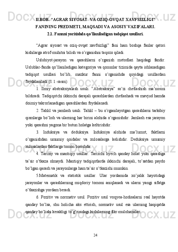 II.BOB.  “AGRAR SIYOSAT  VA OZIQ - OVQAT XAVFSIZLIGI”
FANINING PREDMETI, MAQSADI VA ASOSIY VAZIFALARI.
2.1.  Fannni yoritishda qo’llaniladigan tadqiqot usullari.
“Agrar   siyosat   va   oziq-ovqat   xavfsizligi”   fani   ham   boshqa   fanlar   qatori
kishilarga atrof-muhitni bilish va o’rganishni taqozo qiladi. 
Uslubiyot-jarayon   va   qarashlarni   o’rganish   metodlari   haqidagi   fandir.
Uslublar-fanda qo’llaniladigan kategoriya va qonunlar tizimida qayta ishlanadigan
tadqiqot   usullari   bo’lib,   mazkur   fanni   o’rganishda   quyidagi   usullardan
foydalaniladi (1.1.-rasm):
1.   Ilmiy   abstraksiyalash   usuli.   “Abstraksiya”   so’zi   chetlashish   ma’nosini
bildiradi. Tadqiqotchi ikkinchi darajali qarashlardan chetlashadi va mavjud hamda
doimiy takrorlanadigan qarashlardan foydalanadi.
2.   Tahlil   va   jamlash   usuli.   Tahlil   –   bu   o’rganilayotgan   qarashlarni   tarkibiy
qismlarga bo’lish va ularning har birini alohida o’rganishdir. Jamlash esa jarayon
yoki qarashni yagona bir butun holatga keltirishdir.
3.   Induksiya   va   deduksiya.   Induksiya   alohida   ma’lumot,   faktlarni
o’rganishdan   umumiy   qoidalar   va   xulosalarga   kelishdir.   Deduksiya   umumiy
xulosalardan faktlarga tomon borishdir.
4.   Tarixiy   va   mantiqiy   usullar.   Tarixchi   hyech   qanday   holat   yoki   qarashga
ta’sir   o’tkaza   olmaydi.   Mantiqiy   tadqiqotlarda   ikkinchi   darajali,   to’satdan   paydo
bo’lgan qarash va jarayonlarga ham ta’sir o’tkazishi mumkin.
5.Matematik   va   statistik   usullar.   Ular   yordamida   xo’jalik   hayotidagi
jarayonlar   va   qarashlarning   miqdoriy   tomoni   aniqlanadi   va   ularni   yangi   sifatga
o’tkazishga yordam beradi.
6.   Pozitiv   va   normativ   usul.   Pozitiv   usul   voqyea-hodisalarni   real   hayotda
qanday   bo’lsa,   shu   holicha   aks   ettirish,   normativ   usul   esa   ularning   haqiqatda
qanday bo’lishi kerakligi to’g’risidagi kishilarning fikr-mulohazalari
24 