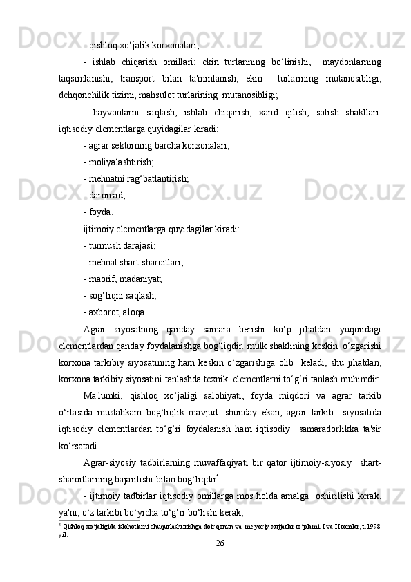 - qishloq xo‘jalik korxonalari;  
-   ishlab   chiqarish   omillari:   ekin   turlarining   bo‘linishi,     maydonlarning
taqsimlanishi,   transport   bilan   ta'minlanish,   ekin     turlarining   mutanosibligi,
dehqonchilik tizimi, mahsulot turlarining  mutanosibligi;  
-   hayvonlarni   saqlash,   ishlab   chiqarish,   xarid   qilish,   sotish   shakllari.
iqtisodiy elementlarga quyidagilar kiradi:  
- agrar sektorning barcha korxonalari;  
- moliyalashtirish;  
- mehnatni rag‘batlantirish;  
- daromad;  
- foyda.  
ijtimoiy elementlarga quyidagilar kiradi:  
- turmush darajasi;  
- mehnat shart-sharoitlari;  
- maorif, madaniyat;  
- sog‘liqni saqlash;  
- axborot, aloqa.  
Agrar   siyosatning   qanday   samara   berishi   ko‘p   jihatdan   yuqoridagi
elementlardan qanday foydalanishga bog‘liqdir. mulk shaklining keskin  o‘zgarishi
korxona   tarkibiy   siyosatining   ham   keskin   o‘zgarishiga   olib     keladi,   shu   jihatdan,
korxona tarkibiy siyosatini tanlashda texnik  elementlarni to‘g‘ri tanlash muhimdir.
Ma'lumki,   qishloq   xo‘jaligi   salohiyati,   foyda   miqdori   va   agrar   tarkib
o‘rtasida   mustahkam   bog‘liqlik   mavjud.   shunday   ekan,   agrar   tarkib     siyosatida
iqtisodiy   elementlardan   to‘g‘ri   foydalanish   ham   iqtisodiy     samaradorlikka   ta'sir
ko‘rsatadi.  
Agrar-siyosiy   tadbirlarning   muvaffaqiyati   bir   qator   ijtimoiy-siyosiy     shart-
sharoitlarning bajarilishi bilan bog‘liqdir 5
:  
- ijtimoiy tadbirlar iqtisodiy omillarga mos holda amalga   oshirilishi kerak,
ya'ni, o‘z tarkibi bo‘yicha to‘g‘ri bo‘lishi kerak;  
5
 Qishloq xo‘jaligida islohotlarni chuqurlashtirishga doir qonun va  me'yoriy xujjatlar to‘plami. I va II tomlar, t.1998
yil.  
26 