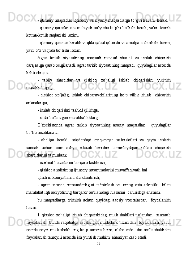 - ijtimoiy maqsadlar iqtisodiy va siyosiy maqsadlarga to‘g‘ri kelishi  kerak;  
- ijtimoiy qarorlar o‘z mohiyati bo‘yicha to‘g‘ri bo‘lishi kerak, ya'ni   texnik
ketma-ketlik saqlanishi lozim;  
- ijtimoiy qarorlar kerakli vaqtda qabul qilinishi va amalga  oshirilishi lozim,
ya'ni o‘z vaqtida bo‘lishi lozim.  
Agrar   tarkib   siyosatining   maqsadi   mavjud   sharoit   va   ishlab   chiqarish
darajasiga qarab belgilanadi. agrar tarkib siyosatining maqsadi  quyidagilar asosida
kelib chiqadi:  
-   tabiiy   sharoitlar   va   qishloq   xo‘jaligi   ishlab   chiqarishini   yuritish
murakkabligiga;  
-   qishloq   xo‘jaligi   ishlab   chiqaruvchilarining   ko‘p   yillik   ishlab     chiqarish
an'analariga;  
- ishlab chiqarishni tashkil qilishga;  
- sodir bo‘ladigan murakkabliklarga.  
O‘zbekistonda   agrar   tarkib   siyosatining   asosiy   maqsadlari     quyidagilar
bo‘lib hisoblanadi:  
-   aholiga   kerakli   miqdordagi   oziq-ovqat   mahsulotlari   va   qayta   ishlash
sanoati   uchun   xom   ashyo   etkazib   berishni   ta'minlaydigan   ishlab   chiqarish
sharoitlarini ta'minlash;  
- iste'mol bozorlarini barqarorlashtirish;  
- qishloq aholisining ijtimoiy muammolarini muvaffaqiyatli hal  
qilish imkoniyatlarini shakllantirish;  
-   agrar   tarmoq   samaradorligini   ta'minlash   va   uning   asta-sekinlik     bilan
mamlakat iqtisodiyotining barqaror bo‘lishidagi hissasini  oshirishga erishish.  
bu   maqsadlarga   erishish   uchun   quyidagi   asosiy   vositalardan     foydalanish
lozim:   
1. qishloq xo‘jaligi ishlab chiqarishidagi mulk shakllari turlaridan   samarali
foydalanish.  bunda raqobatga asoslangan  mulkchilk tizimidan   foydalanish,  ya'ni,
qaerda qaysi  mulk shakli  eng ko‘p samara bersa, o‘sha  erda    shu mulk shaklidan
foydalanish tamoyili asosida ish yuritish muhim  ahamiyat kasb etadi.  
27 
