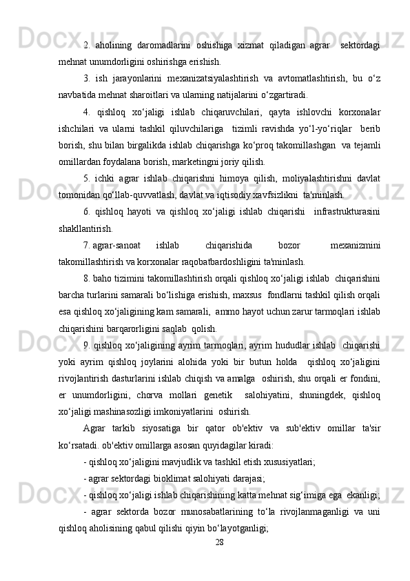 2.   aholining   daromadlarini   oshishiga   xizmat   qiladigan   agrar     sektordagi
mehnat unumdorligini oshirishga erishish.  
3.   ish   jarayonlarini   mexanizatsiyalashtirish   va   avtomatlashtirish,   bu   o‘z
navbatida mehnat sharoitlari va ularning natijalarini o‘zgartiradi.  
4.   qishloq   xo‘jaligi   ishlab   chiqaruvchilari,   qayta   ishlovchi   korxonalar
ishchilari   va   ularni   tashkil   qiluvchilariga     tizimli   ravishda   yo‘l-yo‘riqlar     berib
borish, shu bilan birgalikda ishlab chiqarishga ko‘proq takomillashgan   va tejamli
omillardan foydalana borish, marketingni joriy qilish.  
5.   ichki   agrar   ishlab   chiqarishni   himoya   qilish,   moliyalashtirishni   davlat
tomonidan qo‘llab-quvvatlash, davlat va iqtisodiy xavfsizlikni  ta'minlash.  
6.   qishloq   hayoti   va   qishloq   xo‘jaligi   ishlab   chiqarishi     infrastrukturasini
shakllantirish.  
7. agrar-sanoat  ishlab  chiqarishida  bozor   mexanizmini
takomillashtirish va korxonalar raqobatbardoshligini ta'minlash.  
8. baho tizimini takomillashtirish orqali qishloq xo‘jaligi ishlab  chiqarishini
barcha turlarini samarali bo‘lishiga erishish, maxsus  fondlarni tashkil qilish orqali
esa qishloq xo‘jaligining kam samarali,  ammo hayot uchun zarur tarmoqlari ishlab
chiqarishini barqarorligini saqlab  qolish.  
9. qishloq xo‘jaligining ayrim tarmoqlari, ayrim hududlar ishlab   chiqarishi
yoki   ayrim   qishloq   joylarini   alohida   yoki   bir   butun   holda     qishloq   xo‘jaligini
rivojlantirish dasturlarini ishlab chiqish va amalga   oshirish, shu orqali er fondini,
er   unumdorligini,   chorva   mollari   genetik     salohiyatini,   shuningdek,   qishloq
xo‘jaligi mashinasozligi imkoniyatlarini  oshirish.  
Agrar   tarkib   siyosatiga   bir   qator   ob'ektiv   va   sub'ektiv   omillar   ta'sir
ko‘rsatadi. ob'ektiv omillarga asosan quyidagilar kiradi:  
- qishloq xo‘jaligini mavjudlik va tashkil etish xususiyatlari;  
- agrar sektordagi bioklimat salohiyati darajasi;  
- qishloq xo‘jaligi ishlab chiqarishining katta mehnat sig‘imiga ega  ekanligi;
-   agrar   sektorda   bozor   munosabatlarining   to‘la   rivojlanmaganligi   va   uni
qishloq aholisining qabul qilishi qiyin bo‘layotganligi;  
28 
