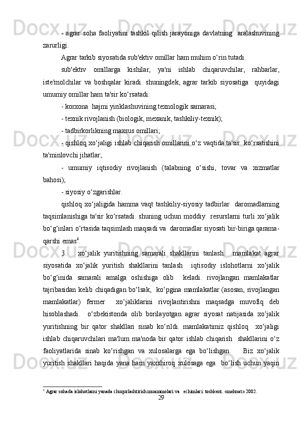 -   agrar   soha   faoliyatini   tashkil   qilish   jarayoniga   davlatning     aralashuvining
zarurligi.  
Agrar tarkib siyosatida sub'ektiv omillar ham muhim o‘rin tutadi.  
sub'ektiv   omillarga   kishilar,   ya'ni   ishlab   chiqaruvchilar,   rahbarlar,
iste'molchilar   va   boshqalar   kiradi.   shuningdek,   agrar   tarkib   siyosatiga     quyidagi
umumiy omillar ham ta'sir ko‘rsatadi:  
- korxona  hajmi yiriklashuvining texnologik samarasi;  
- texnik rivojlanish (biologik, mexanik, tashkiliy-texnik);  
- tadbirkorlikning maxsus omillari;  
- qishloq xo‘jaligi ishlab chiqarish omillarini o‘z vaqtida ta'sir   ko‘rsatishini
ta'minlovchi jihatlar;  
-   umumiy   iqtisodiy   rivojlanish   (talabning   o‘sishi,   tovar   va   xizmatlar
bahosi);  
- siyosiy o‘zgarishlar.  
qishloq   xo‘jaligida   hamma   vaqt   tashkiliy-siyosiy   tadbirlar     daromadlarning
taqsimlanishiga   ta'sir   ko‘rsatadi.   shuning   uchun   moddiy     resurslarni   turli   xo‘jalik
bo‘g‘inlari o‘rtasida taqsimlash maqsadi va  daromadlar siyosati bir-biriga qarama-
qarshi emas 6
.  
3.       xo‘jalik   yuritishning   samarali   shakllarini   tanlash.     mamlakat   agrar
siyosatida   xo‘jalik   yuritish   shakllarini   tanlash     iqtisodiy   islohotlarni   xo‘jalik
bo‘g‘inida   samarali   amalga   oshishiga   olib     keladi.   rivojlangan   mamlakatlar
tajribasidan  kelib chiqadigan bo‘lsak,    ko‘pgina mamlakatlar  (asosan,  rivojlangan
mamlakatlar)   fermer     xo‘jaliklarini   rivojlantirishni   maqsadga   muvofiq   deb
hisoblashadi.     o‘zbekistonda   olib   borilayotgan   agrar   siyosat   natijasida   xo‘jalik
yuritishning   bir   qator   shakllari   sinab   ko‘rildi.   mamlakatimiz   qishloq     xo‘jaligi
ishlab   chiqaruvchilari   ma'lum   ma'noda   bir   qator   ishlab   chiqarish     shakllarini   o‘z
faoliyatlarida   sinab   ko‘rishgan   va   xulosalarga   ega   bo‘lishgan.       Biz   xo‘jalik
yuritish   shakllari   haqida   yana   ham   yaxshiroq   xulosaga   ega     bo‘lish   uchun   yaqin
6
 Agrar sohada islohotlarni yanada chuqurlashtirish muammolari va   echimlari. toshkent. «mehnat» 2002.  
29 