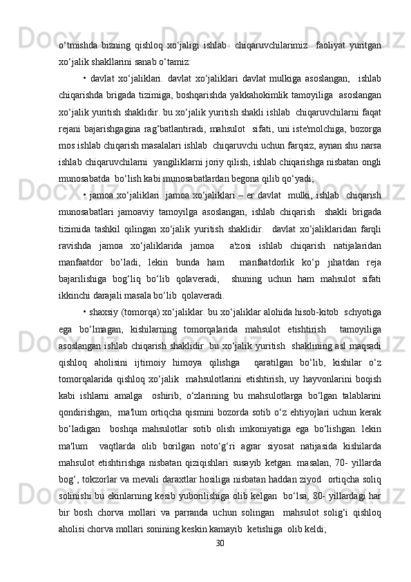 o‘tmishda   bizning   qishloq   xo‘jaligi   ishlab     chiqaruvchilarimiz     faoliyat   yuritgan
xo‘jalik shakllarini sanab o‘tamiz:  
•   davlat   xo‘jaliklari.   davlat   xo‘jaliklari   davlat   mulkiga   asoslangan,     ishlab
chiqarishda brigada tizimiga, boshqarishda yakkahokimlik tamoyiliga   asoslangan
xo‘jalik yuritish shaklidir. bu xo‘jalik yuritish shakli ishlab  chiqaruvchilarni faqat
rejani   bajarishgagina   rag‘batlantiradi,   mahsulot     sifati,   uni   iste'molchiga,   bozorga
mos ishlab chiqarish masalalari ishlab  chiqaruvchi uchun farqsiz, aynan shu narsa
ishlab chiqaruvchilarni  yangiliklarni joriy qilish, ishlab chiqarishga nisbatan ongli
munosabatda  bo‘lish kabi munosabatlardan begona qilib qo‘yadi;  
• jamoa xo‘jaliklari. jamoa xo‘jaliklari  – er  davlat    mulki, ishlab   chiqarish
munosabatlari   jamoaviy   tamoyilga   asoslangan,   ishlab   chiqarish     shakli   brigada
tizimida   tashkil   qilingan   xo‘jalik   yuritish   shaklidir.     davlat   xo‘jaliklaridan   farqli
ravishda   jamoa   xo‘jaliklarida   jamoa     a'zosi   ishlab   chiqarish   natijalaridan
manfaatdor   bo‘ladi,   lekin   bunda   ham     manfaatdorlik   ko‘p   jihatdan   reja
bajarilishiga   bog‘liq   bo‘lib   qolaveradi,     shuning   uchun   ham   mahsulot   sifati
ikkinchi darajali masala bo‘lib  qolaveradi.   
• shaxsiy (tomorqa) xo‘jaliklar. bu xo‘jaliklar alohida hisob-kitob  schyotiga
ega   bo‘lmagan,   kishilarning   tomorqalarida   mahsulot   etishtirish     tamoyiliga
asoslangan  ishlab chiqarish shaklidir. bu xo‘jalik yuritish   shaklining asl  maqsadi
qishloq   aholisini   ijtimoiy   himoya   qilishga     qaratilgan   bo‘lib,   kishilar   o‘z
tomorqalarida   qishloq   xo‘jalik     mahsulotlarini   etishtirish,   uy   hayvonlarini   boqish
kabi   ishlarni   amalga     oshirib,   o‘zlarining   bu   mahsulotlarga   bo‘lgan   talablarini
qondirishgan,   ma'lum  ortiqcha qismini bozorda sotib o‘z ehtiyojlari  uchun kerak
bo‘ladigan     boshqa   mahsulotlar   sotib   olish   imkoniyatiga   ega   bo‘lishgan.   lekin
ma'lum     vaqtlarda   olib   borilgan   noto‘g‘ri   agrar   siyosat   natijasida   kishilarda
mahsulot   etishtirishga   nisbatan   qiziqishlari   susayib   ketgan.   masalan,   70-   yillarda
bog‘, tokzorlar va mevali daraxtlar hosiliga nisbatan haddan ziyod   ortiqcha soliq
solinishi bu ekinlarning kesib yuborilishiga olib kelgan   bo‘lsa, 80- yillardagi har
bir   bosh   chorva   mollari   va   parranda   uchun   solingan     mahsulot   solig‘i   qishloq
aholisi chorva mollari sonining keskin kamayib  ketishiga  olib keldi;  
30 