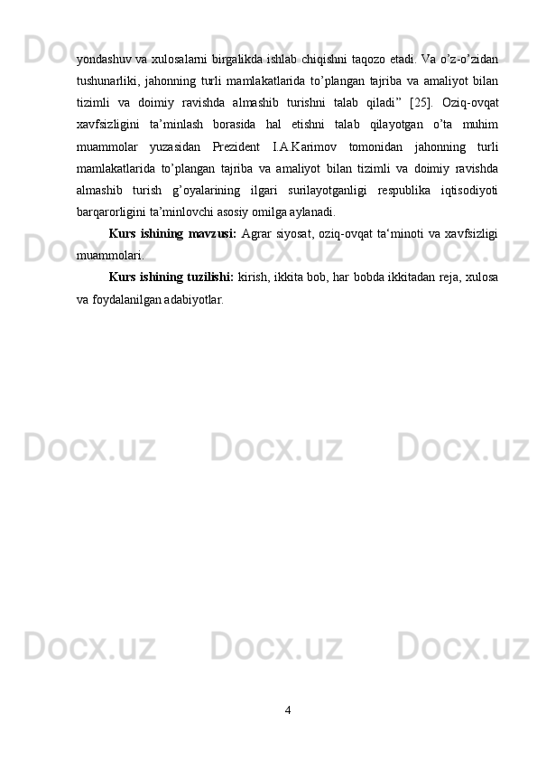 yondashuv va xulosalarni birgalikda ishlab chiqishni taqozo etadi. Va o’z-o’zidan
tushunarliki,   jahonning   turli   mamlakatlarida   to’plangan   tajriba   va   amaliyot   bilan
tizimli   va   doimiy   ravishda   almashib   turishni   talab   qiladi ”   [25].   O ziq-ovqat
xavfsizligini   ta’minlash   borasida   hal   etishni   talab   qilayotgan   o’ta   muhim
muammolar   yuzasidan   Prezident   I.A.Karimov   tomonidan   jahonning   turli
mamlakatlarida   to’plangan   tajriba   va   amaliyot   bilan   tizimli   va   doimiy   ravishda
almashib   turish   g’oyalarining   ilgari   surilayotganligi   respublika   iqtisodiyoti
barqarorligini ta’minlovchi asosiy omilga aylanadi.
Kurs   ishining   mavzusi:   A grar   siyosat,   oziq-ovqat   ta‘minoti   va   xavfsizligi
muammolari.
Kurs ishining tuzilishi:   kirish, ikkita bob, har bobda ikkitadan reja, xulosa
va foydalanilgan adabiyotlar.
4 