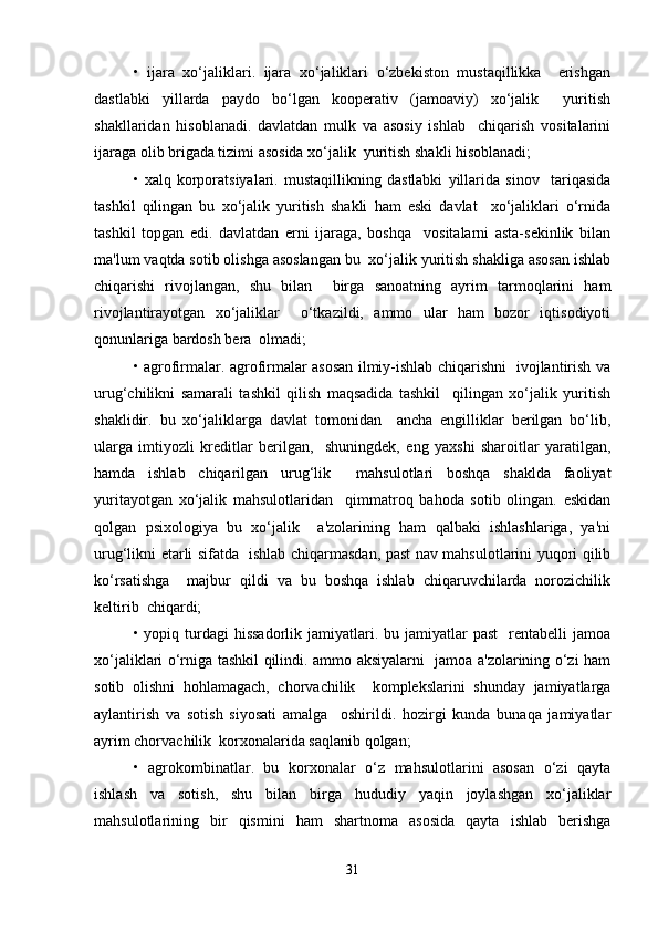 •   ijara   xo‘jaliklari.   ijara   xo‘jaliklari   o‘zbekiston   mustaqillikka     erishgan
dastlabki   yillarda   paydo   bo‘lgan   kooperativ   (jamoaviy)   xo‘jalik     yuritish
shakllaridan   hisoblanadi.   davlatdan   mulk   va   asosiy   ishlab     chiqarish   vositalarini
ijaraga olib brigada tizimi asosida xo‘jalik  yuritish shakli hisoblanadi;  
•   xalq   korporatsiyalari.   mustaqillikning   dastlabki   yillarida   sinov     tariqasida
tashkil   qilingan   bu   xo‘jalik   yuritish   shakli   ham   eski   davlat     xo‘jaliklari   o‘rnida
tashkil   topgan   edi.   davlatdan   erni   ijaraga,   boshqa     vositalarni   asta-sekinlik   bilan
ma'lum vaqtda sotib olishga asoslangan bu  xo‘jalik yuritish shakliga asosan ishlab
chiqarishi   rivojlangan,   shu   bilan     birga   sanoatning   ayrim   tarmoqlarini   ham
rivojlantirayotgan   xo‘jaliklar     o‘tkazildi,   ammo   ular   ham   bozor   iqtisodiyoti
qonunlariga bardosh bera  olmadi;  
• agrofirmalar. agrofirmalar asosan ilmiy-ishlab chiqarishni   ivojlantirish va
urug‘chilikni   samarali   tashkil   qilish   maqsadida   tashkil     qilingan   xo‘jalik   yuritish
shaklidir.   bu   xo‘jaliklarga   davlat   tomonidan     ancha   engilliklar   berilgan   bo‘lib,
ularga   imtiyozli   kreditlar   berilgan,     shuningdek,   eng   yaxshi   sharoitlar   yaratilgan,
hamda   ishlab   chiqarilgan   urug‘lik     mahsulotlari   boshqa   shaklda   faoliyat
yuritayotgan   xo‘jalik   mahsulotlaridan     qimmatroq   bahoda   sotib   olingan.   eskidan
qolgan   psixologiya   bu   xo‘jalik     a'zolarining   ham   qalbaki   ishlashlariga,   ya'ni
urug‘likni etarli sifatda   ishlab chiqarmasdan, past nav mahsulotlarini yuqori qilib
ko‘rsatishga     majbur   qildi   va   bu   boshqa   ishlab   chiqaruvchilarda   norozichilik
keltirib  chiqardi;  
• yopiq  turdagi   hissadorlik  jamiyatlari.  bu jamiyatlar   past    rentabelli  jamoa
xo‘jaliklari o‘rniga tashkil qilindi. ammo aksiyalarni   jamoa a'zolarining o‘zi ham
sotib   olishni   hohlamagach,   chorvachilik     komplekslarini   shunday   jamiyatlarga
aylantirish   va   sotish   siyosati   amalga     oshirildi.   hozirgi   kunda   bunaqa   jamiyatlar
ayrim chorvachilik  korxonalarida saqlanib qolgan;  
•   agrokombinatlar.   bu   korxonalar   o‘z   mahsulotlarini   asosan   o‘zi   qayta
ishlash   va   sotish,   shu   bilan   birga   hududiy   yaqin   joylashgan   xo‘jaliklar
mahsulotlarining   bir   qismini   ham   shartnoma   asosida   qayta   ishlab   berishga
31 