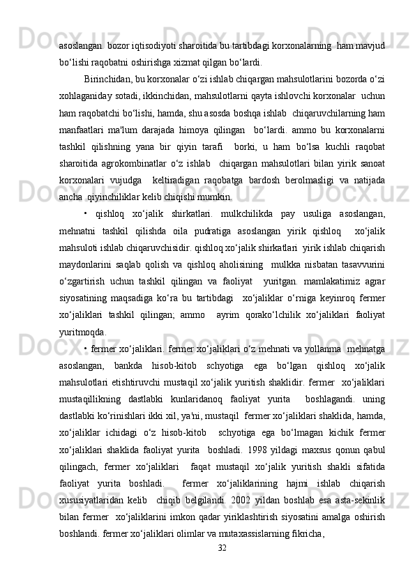 asoslangan. bozor iqtisodiyoti sharoitida bu tartibdagi korxonalarning  ham mavjud
bo‘lishi raqobatni oshirishga xizmat qilgan bo‘lardi.  
Birinchidan, bu korxonalar o‘zi ishlab chiqargan mahsulotlarini bozorda o‘zi
xohlaganiday sotadi, ikkinchidan, mahsulotlarni qayta ishlovchi korxonalar  uchun
ham raqobatchi bo‘lishi, hamda, shu asosda boshqa ishlab  chiqaruvchilarning ham
manfaatlari   ma'lum   darajada   himoya   qilingan     bo‘lardi.   ammo   bu   korxonalarni
tashkil   qilishning   yana   bir   qiyin   tarafi     borki,   u   ham   bo‘lsa   kuchli   raqobat
sharoitida   agrokombinatlar   o‘z   ishlab     chiqargan   mahsulotlari   bilan   yirik   sanoat
korxonalari   vujudga     keltiradigan   raqobatga   bardosh   berolmasligi   va   natijada
ancha  qiyinchiliklar kelib chiqishi mumkin.  
•   qishloq   xo‘jalik   shirkatlari.   mulkchilikda   pay   usuliga   asoslangan,
mehnatni   tashkil   qilishda   oila   pudratiga   asoslangan   yirik   qishloq     xo‘jalik
mahsuloti ishlab chiqaruvchisidir. qishloq xo‘jalik shirkatlari  yirik ishlab chiqarish
maydonlarini   saqlab   qolish   va   qishloq   aholisining     mulkka   nisbatan   tasavvurini
o‘zgartirish   uchun   tashkil   qilingan   va   faoliyat     yuritgan.   mamlakatimiz   agrar
siyosatining   maqsadiga   ko‘ra   bu   tartibdagi     xo‘jaliklar   o‘rniga   keyinroq   fermer
xo‘jaliklari   tashkil   qilingan;   ammo     ayrim   qorako‘lchilik   xo‘jaliklari   faoliyat
yuritmoqda.  
• fermer xo‘jaliklari. fermer xo‘jaliklari o‘z mehnati va yollanma  mehnatga
asoslangan,   bankda   hisob-kitob   schyotiga   ega   bo‘lgan   qishloq   xo‘jalik
mahsulotlari   etishtiruvchi   mustaqil   xo‘jalik   yuritish   shaklidir.   fermer     xo‘jaliklari
mustaqillikning   dastlabki   kunlaridanoq   faoliyat   yurita     boshlagandi.   uning
dastlabki ko‘rinishlari ikki xil, ya'ni, mustaqil  fermer xo‘jaliklari shaklida, hamda,
xo‘jaliklar   ichidagi   o‘z   hisob-kitob     schyotiga   ega   bo‘lmagan   kichik   fermer
xo‘jaliklari   shaklida   faoliyat   yurita     boshladi.   1998   yildagi   maxsus   qonun   qabul
qilingach,   fermer   xo‘jaliklari     faqat   mustaqil   xo‘jalik   yuritish   shakli   sifatida
faoliyat   yurita   boshladi.     fermer   xo‘jaliklarining   hajmi   ishlab   chiqarish
xususiyatlaridan   kelib     chiqib   belgilandi.   2002   yildan   boshlab   esa   asta-sekinlik
bilan   fermer     xo‘jaliklarini   imkon   qadar   yiriklashtirish   siyosatini   amalga   oshirish
boshlandi. fermer xo‘jaliklari olimlar va mutaxassislarning fikricha,  
32 
