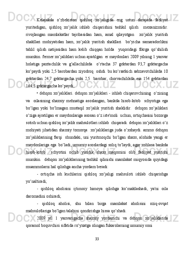 Kelajakda   o‘zbekiston   qishloq   xo‘jaligida   eng   ustun   darajada   faoliyat
yuritadigan,   qishloq   xo‘jalik   ishlab   chiqarishini   tashkil   qilish     mexanizmidir.
rivojlangan   mamlakatlar   tajribasidan   ham,   amal   qilayotgan     xo‘jalik   yuritish
shakllari   mohiyatidan   ham,   xo‘jalik   yuritish   shakllari     bo‘yicha   samaradorlikni
tahlil   qilish   natijasidan   ham   kelib   chiqqan   holda     yuqoridagi   fikrga   qo‘shilish
mumkin. fermer xo‘jaliklari uchun ajratilgan  er maydonlari 2009 yilning 1 yanvar
holatiga   paxtachilik   va   g‘allachilikda     o‘rtacha   37   gektardan   93,7   gektargacha
ko‘paydi yoki 2,5 barobardan ziyodroq   oshdi. bu ko‘rsatkich sabzavotchilikda 10
gektardan   24,7   gektargacha   yoki   2,5     barobar,   chorvachilikda   esa   154   gektardan
164,5 gektargacha ko‘paydi;  
• dehqon xo‘jaliklari. dehqon xo‘jaliklari - ishlab chiqaruvchining   o‘zining
va     oilasining   shaxsiy   mehnatiga   asoslangan,   bankda   hisob-kitob     schyotiga   ega
bo‘lgan   yoki   bo‘lmagan   mustaqil   xo‘jalik   yuritish   shaklidir.     dehqon   xo‘jaliklari
o‘ziga ajratilgan er maydonlariga asosan o‘z iste'moli  uchun, ortiqchasini bozorga
sotish uchun qishloq xo‘jalik mahsulotlari ishlab  chiqaradi. dehqon xo‘jaliklari o‘z
mohiyati   jihatidan   shaxsiy   tomorqa    xo‘jaliklariga   juda   o‘xshaydi.   ammo  dehqon
xo‘jaliklarining   farqi     shundaki,   uni   yuritmoqchi   bo‘lgan   shaxs,   alohida   yangi   er
maydonlariga ega  bo‘ladi, umumiy asoslardagi soliq to‘laydi, agar xohlasa bankda
hisob-kitob     schyotini   ochib   yuridik   shaxs   maqomini   olib   faoliyat   yuritishi
mumkin.     dehqon   xo‘jaliklarining   tashkil   qilinishi   mamlakat   miqyosida   quyidagi
muammolarni hal qilishga ancha yordam beradi:  
-   ortiqcha   ish   kuchlarini   qishloq   xo‘jaligi   mahsuloti   ishlab   chiqarishga
yo‘naltiradi;  
-   qishloq   aholisini   ijtimoiy   himoya   qilishga   ko‘maklashadi,   ya'ni   oila
daromadini oshiradi;  
-   qishloq   aholisi,   shu   bilan   birga   mamlakat   aholisini   oziq-ovqat
mahsulotlariga bo‘lgan talabini qondirishga hissa qo‘shadi.  
2009   yil   1   yanvarigacha   shaxsiy   yordamchi   va   dehqon   xo‘jaliklarida
qoramol boquvchisi sifatida ro‘yxatga olingan fukarolarning umumiy soni  
33 