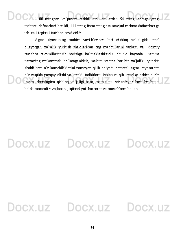 1100   mingdan   ko‘proqni   tashkil   etdi.   shulardan   54   ming   kishiga   yangi
mehnat  daftarchasi berildi, 111 ming fuqaroning esa mavjud mehnat daftarchasiga
ish staji tegishli tartibda qayd etildi.  
Agrar   siyosatning   muhim   vazifalaridan   biri   qishloq   xo‘jaligida   amal
qilayotgan   xo‘jalik   yuritish   shakllaridan   eng   maqbullarini   tanlash   va     doimiy
ravishda   takomillashtirib   borishga   ko‘maklashishdir.   chunki   hayotda     hamma
narsaning   mukammali   bo‘lmaganidek,   ma'lum   vaqtda   har   bir   xo‘jalik     yuritish
shakli ham o‘z kamchiliklarini namoyon qilib qo‘yadi. samarali agrar   siyosat uni
o‘z vaqtida payqay olishi va kerakli tadbirlarni ishlab chiqib   amalga oshira olishi
lozim.   shundagina   qishloq   xo‘jaligi   ham,   mamlakat     iqtisodiyoti   ham   bir   butun
holda samarali rivojlanadi, iqtisodiyot  barqaror va mustahkam bo‘ladi.
34 